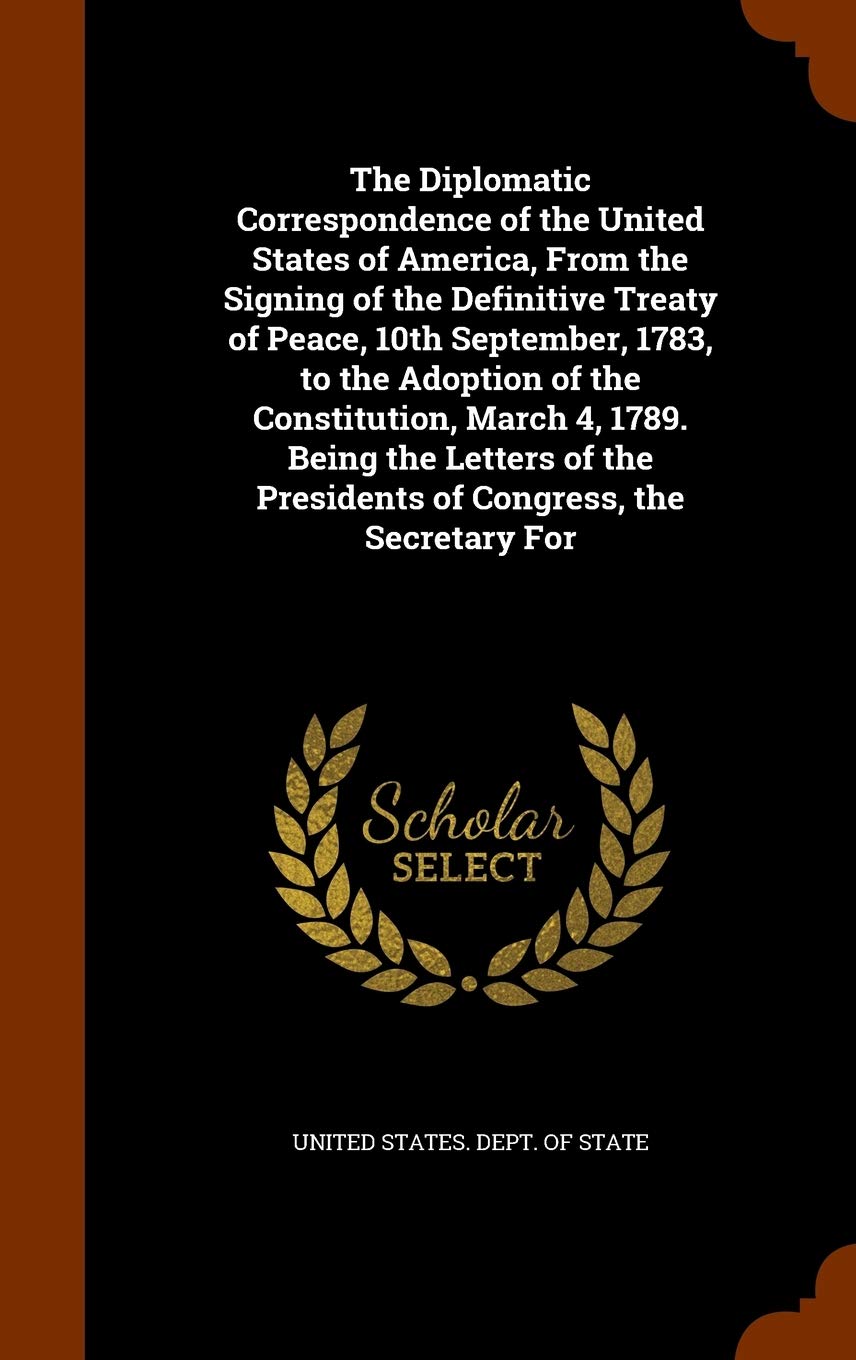 The Diplomatic Correspondence of the United States of America, from the Signing of the Definitive Treaty of Peace, 10th September, 1783, to the ... the Presidents of Congress, the Secretary for Law