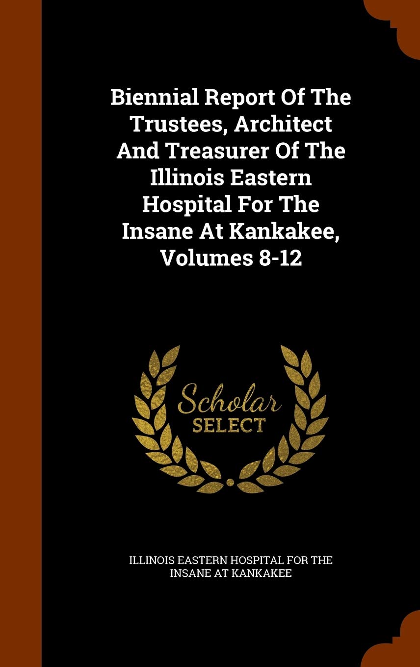 Biennial Report of the Trustees, Architect and Treasurer of the Illinois Eastern Hospital for the Insane at Kankakee, Volumes 8-12 Politics & History