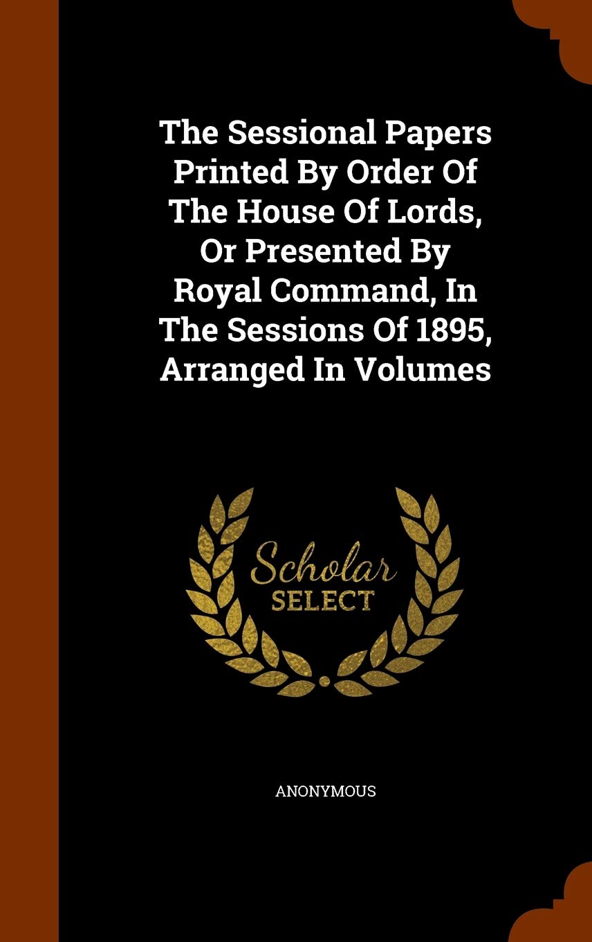 The Sessional Papers Printed by Order of the House of Lords, or Presented by Royal Command, in the Sessions of 1895, Arranged in Volumes Politics & History