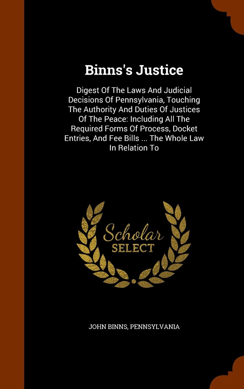 Binns's Justice: Digest Of The Laws And Judicial Decisions Of Pennsylvania, Touching The Authority And Duties Of Justices Of The Peace: Including All ... Fee Bills ... The Whole Law In Relation To Politics & History