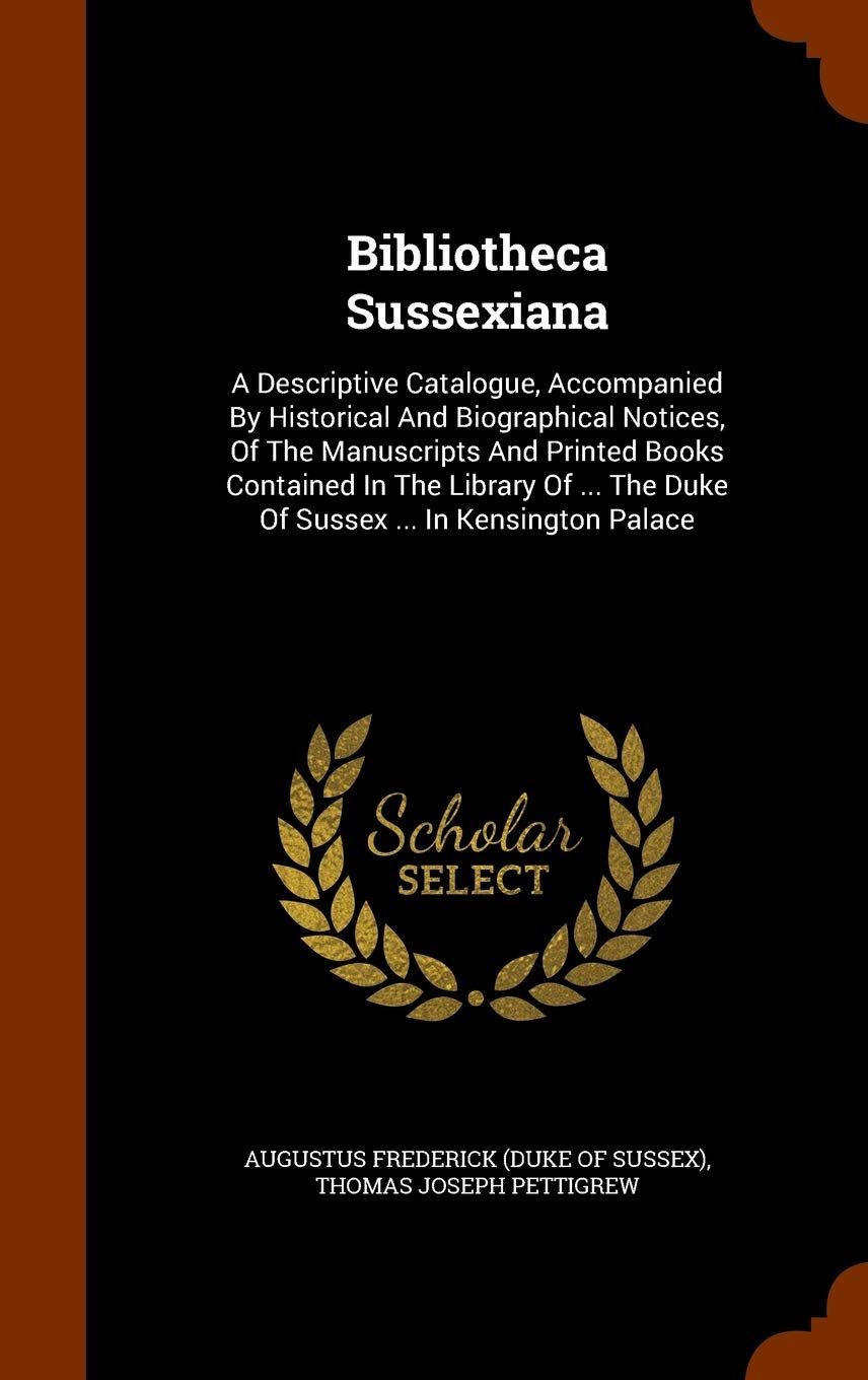 Bibliotheca Sussexiana: A Descriptive Catalogue, Accompanied By Historical And Biographical Notices, Of The Manuscripts And Printed Books Contained In ... The Duke Of Sussex ... In Kensington Palace Politics & History