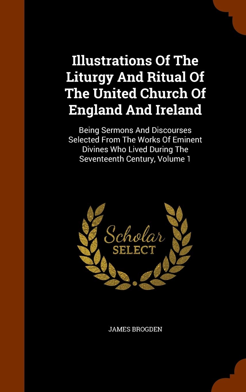 Illustrations Of The Liturgy And Ritual Of The United Church Of England And Ireland: Being Sermons And Discourses Selected From The Works Of Eminent ... During The Seventeenth Century, Volume 1 Politics & History