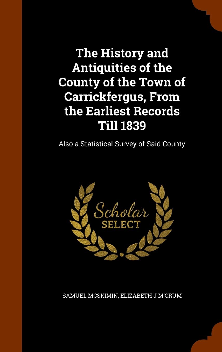 The History and Antiquities of the County of the Town of Carrickfergus, From the Earliest Records Till 1839: Also a Statistical Survey of Said County Politics & History