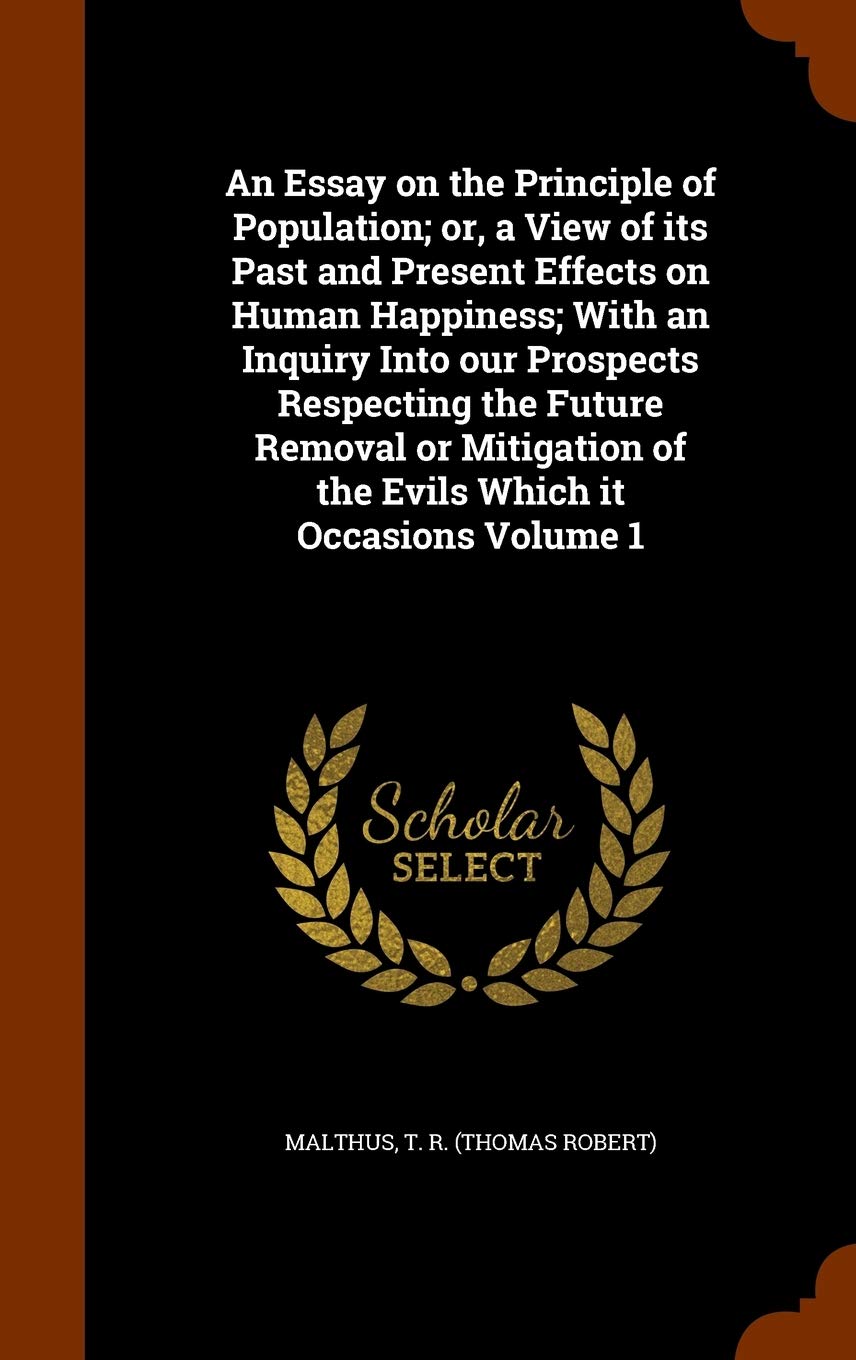 An Essay on the Principle of Population; or, a View of its Past and Present Effects on Human Happiness; With an Inquiry Into our Prospects Respecting ... of the Evils Which it Occasions Volume 1 Politics & History