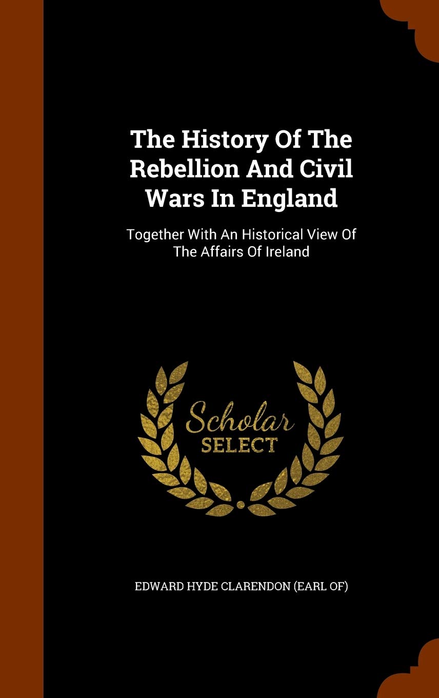 The History Of The Rebellion And Civil Wars In England: Together With An Historical View Of The Affairs Of Ireland Politics & History