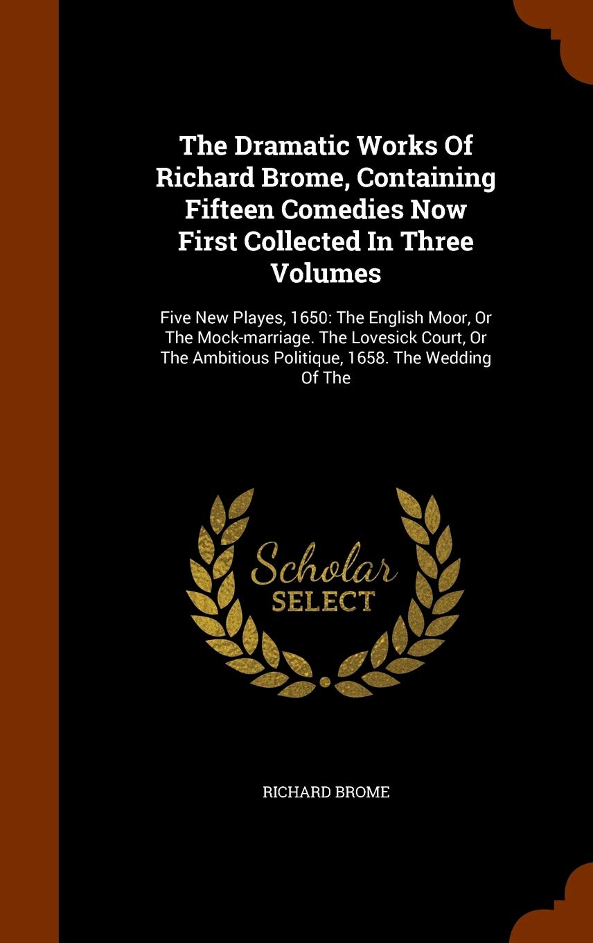 The Dramatic Works Of Richard Brome, Containing Fifteen Comedies Now First Collected In Three Volumes: Five New Playes, 1650: The English Moor, Or The ... Ambitious Politique, 1658. The Wedding Of The Contemporary literature Books