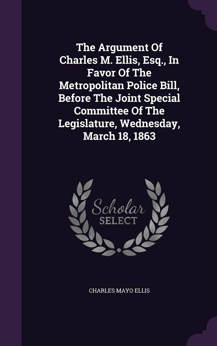 The Argument of Charles M. Ellis, Esq., in Favor of the Metropolitan Police Bill, Before the Joint Special Committee of the Legislature, Wednesday, March 18, 1863 Politics & History