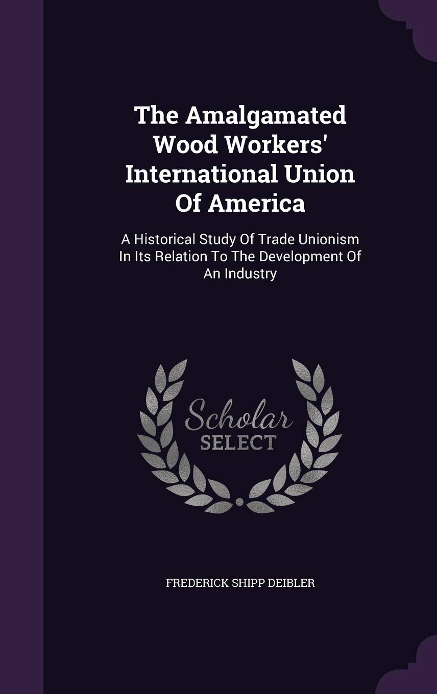 The Amalgamated Wood Workers' International Union Of America: A Historical Study Of Trade Unionism In Its Relation To The Development Of An Industry Business, Finance & Career