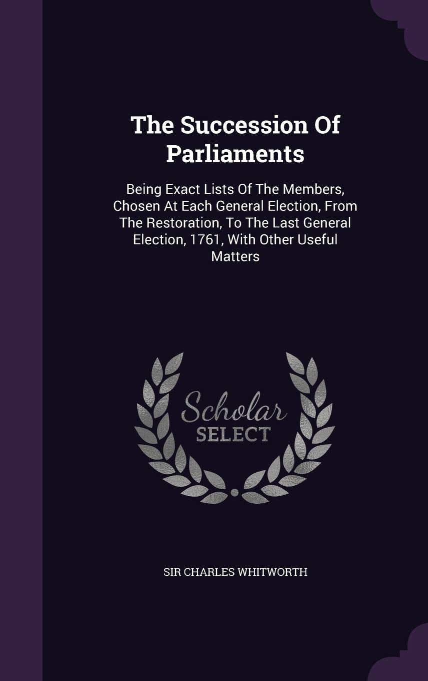 The Succession Of Parliaments: Being Exact Lists Of The Members, Chosen At Each General Election, From The Restoration, To The Last General Election, 1761, With Other Useful Matters Politics & History