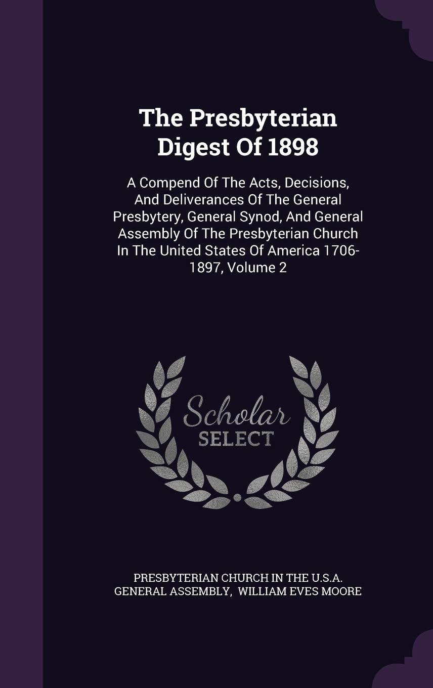 The Presbyterian Digest Of 1898: A Compend Of The Acts, Decisions, And Deliverances Of The General Presbytery, General Synod, And General Assembly Of ... United States Of America 1706-1897, Volume 2 Politics & History