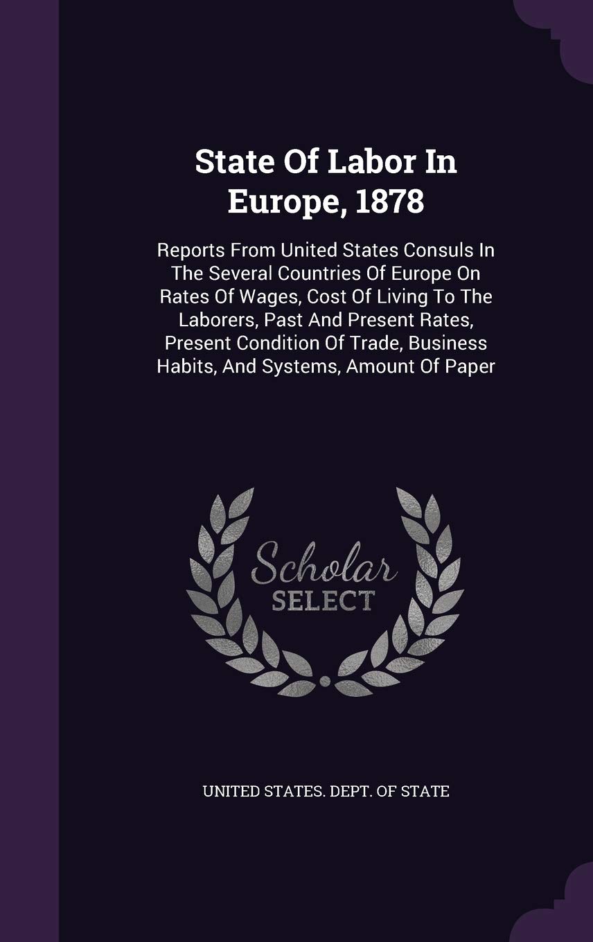State of Labor in Europe, 1878: Reports from United States Consuls in the Several Countries of Europe on Rates of Wages, Cost of Living to the ... Business Habits, and Systems, Amount of Paper Politics & History