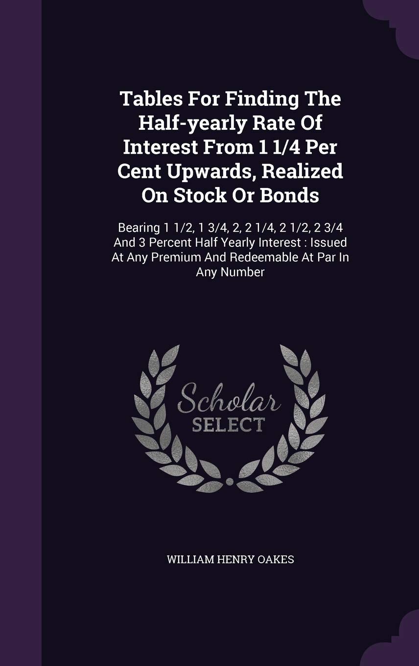 Tables for Finding the Half-Yearly Rate of Interest from 1 1/4 Per Cent Upwards, Realized on Stock or Bonds: Bearing 1 1/2, 1 3/4, 2, 2 1/4, 2 1/2, 2 ... Premium and Redeemable at Par in Any Number Politics & History