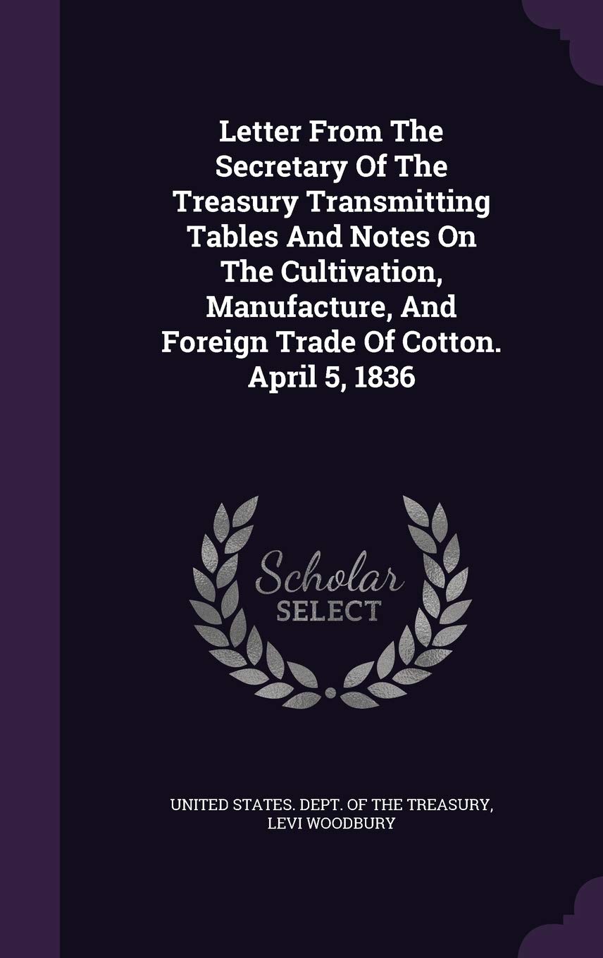 Letter From The Secretary Of The Treasury Transmitting Tables And Notes On The Cultivation, Manufacture, And Foreign Trade Of Cotton. April 5, 1836 Politics & History