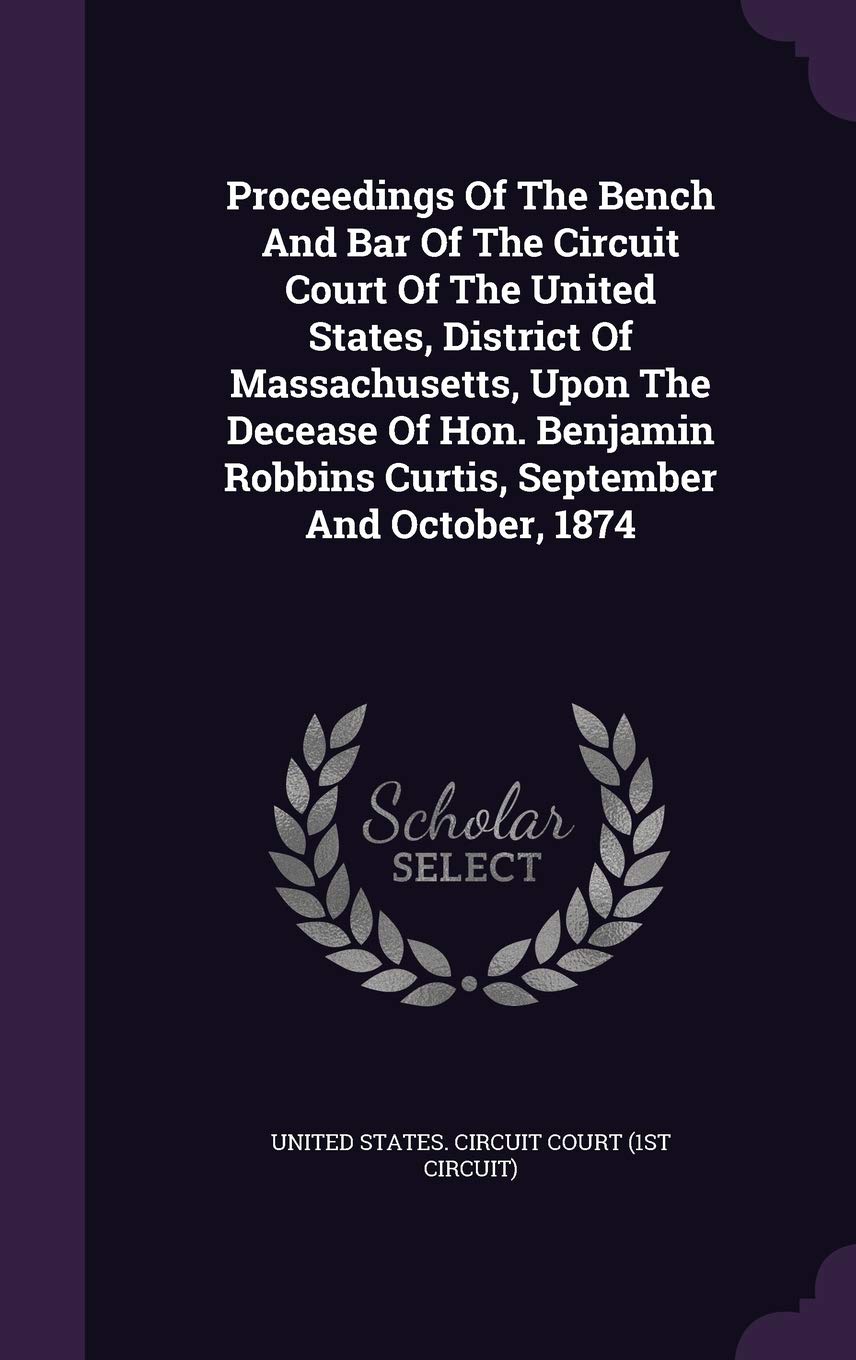 Proceedings of the Bench and Bar of the Circuit Court of the United States, District of Massachusetts, Upon the Decease of Hon. Benjamin Robbins Curtis, September and October, 1874 Politics & History