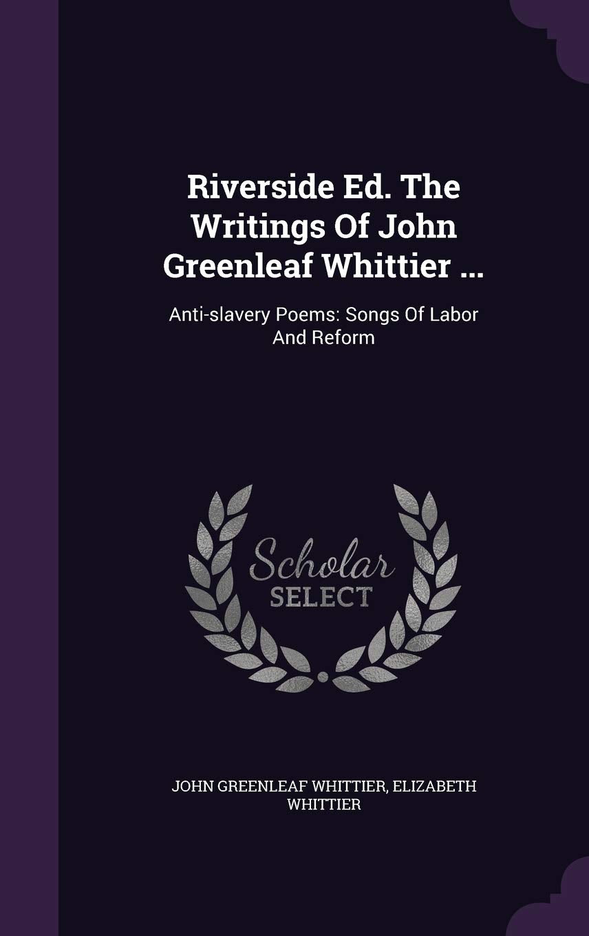 Riverside Ed. The Writings Of John Greenleaf Whittier ...: Anti-slavery Poems: Songs Of Labor And Reform Politics & History