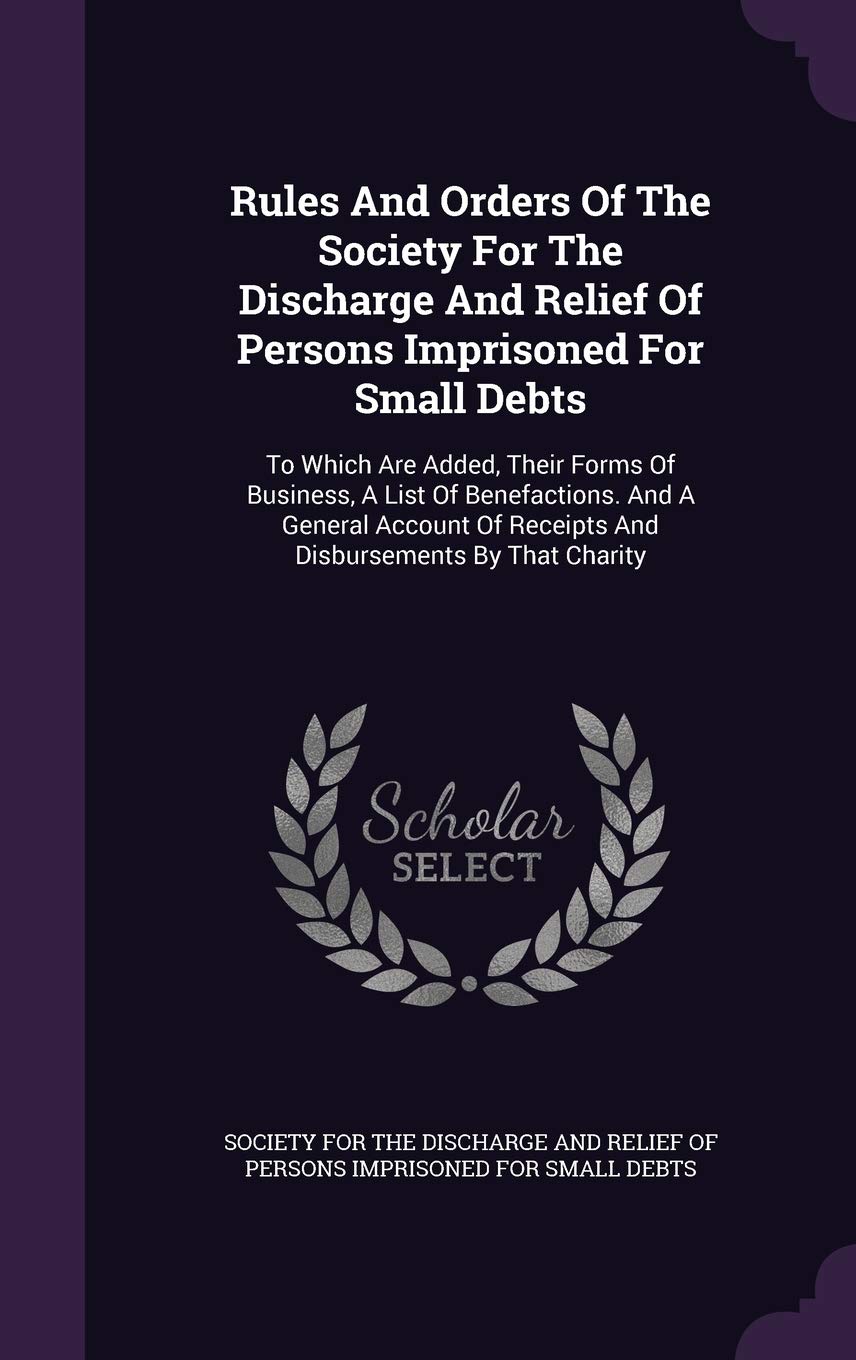 Rules And Orders Of The Society For The Discharge And Relief Of Persons Imprisoned For Small Debts: To Which Are Added, Their Forms Of Business, A ... Of Receipts And Disbursements By That Charity Politics & History