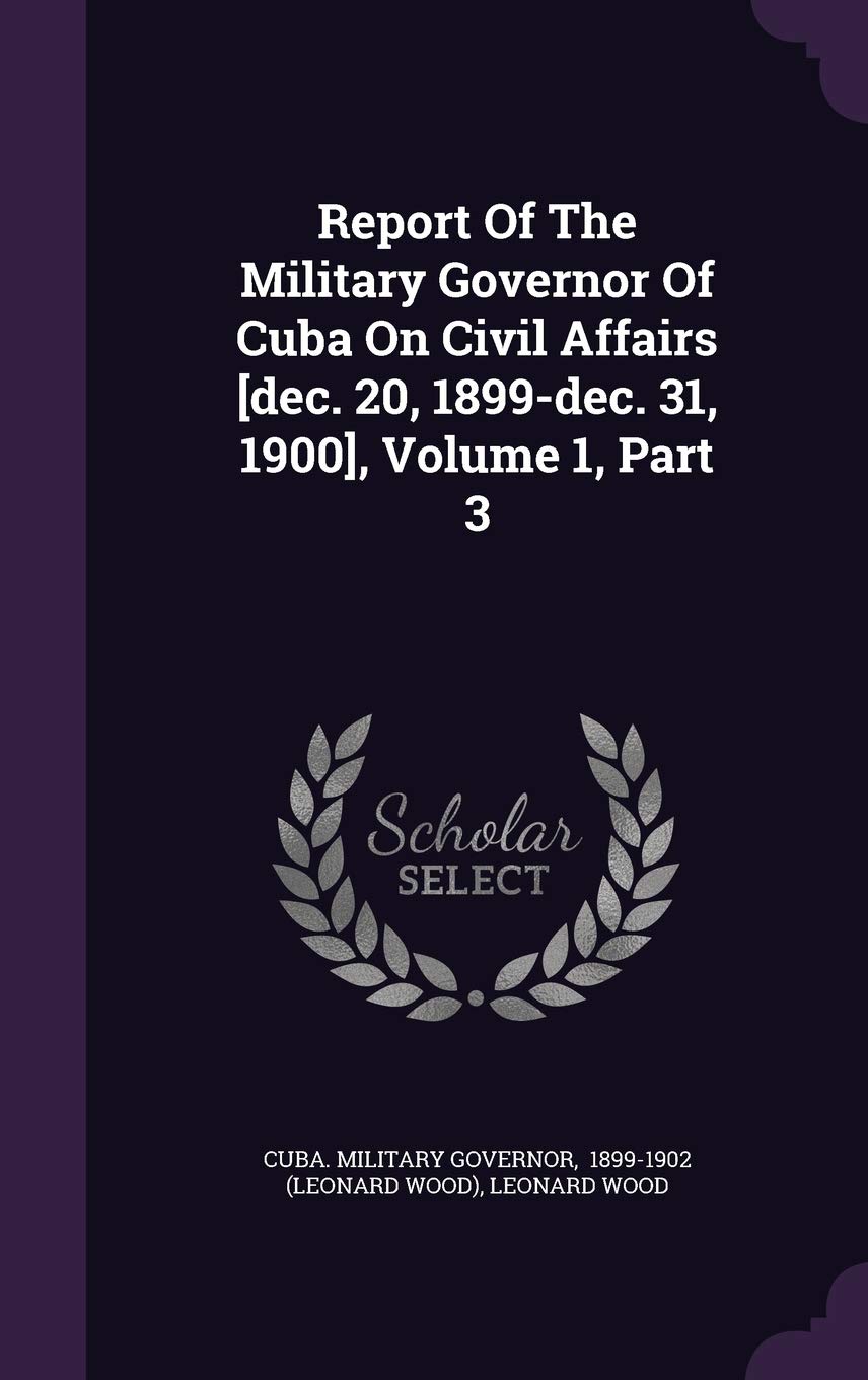 Report Of The Military Governor Of Cuba On Civil Affairs , Volume 1, Part 3 Politics & History