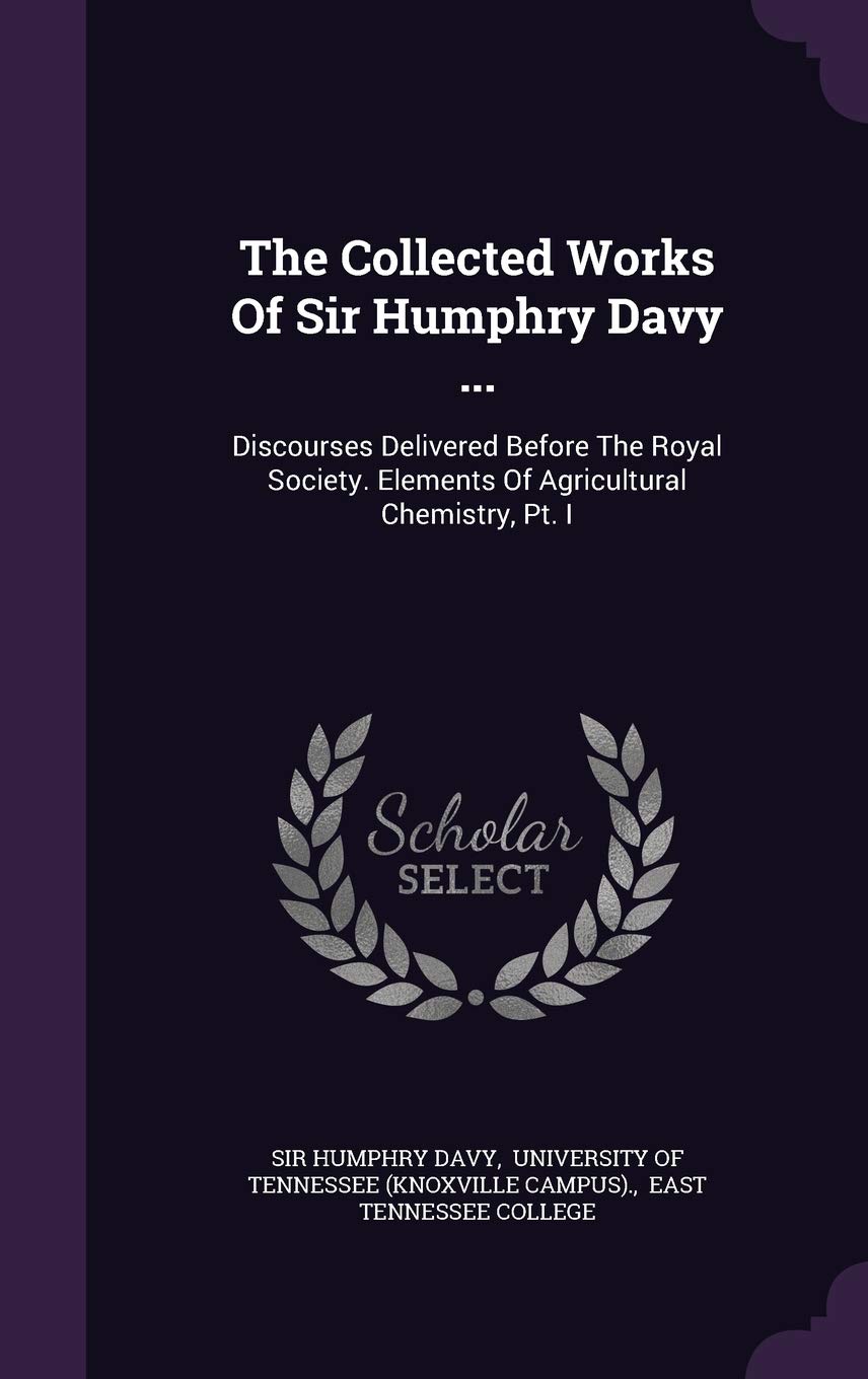 The Collected Works of Sir Humphry Davy ...: Discourses Delivered Before the Royal Society. Elements of Agricultural Chemistry, PT. I Politics & History