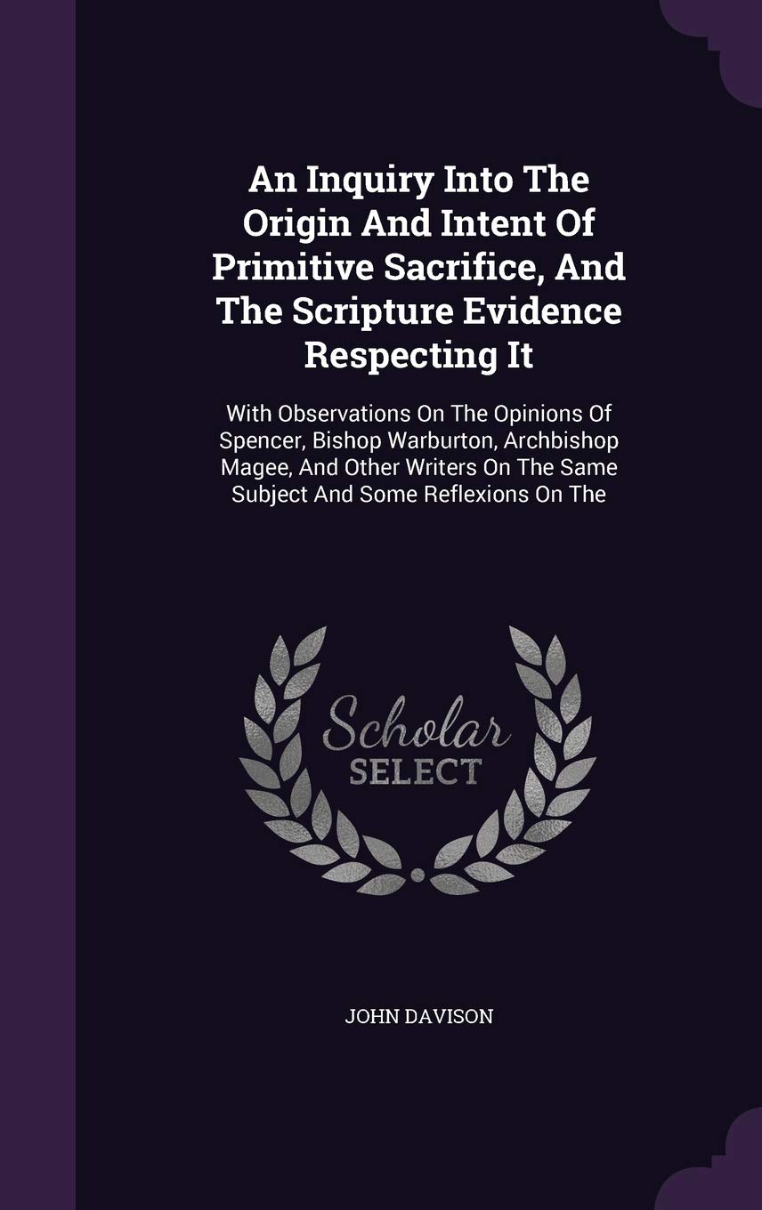 An Inquiry Into The Origin And Intent Of Primitive Sacrifice, And The Scripture Evidence Respecting It: With Observations On The Opinions Of Spencer, ... The Same Subject And Some Reflexions On The Politics & History