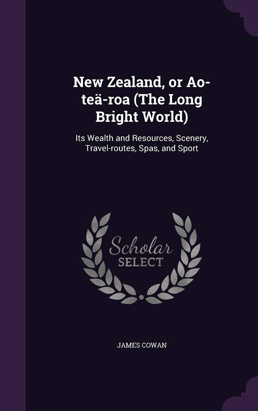 New Zealand, or Ao-teä-roa (The Long Bright World): Its Wealth and Resources, Scenery, Travel-routes, Spas, and Sport Politics & History