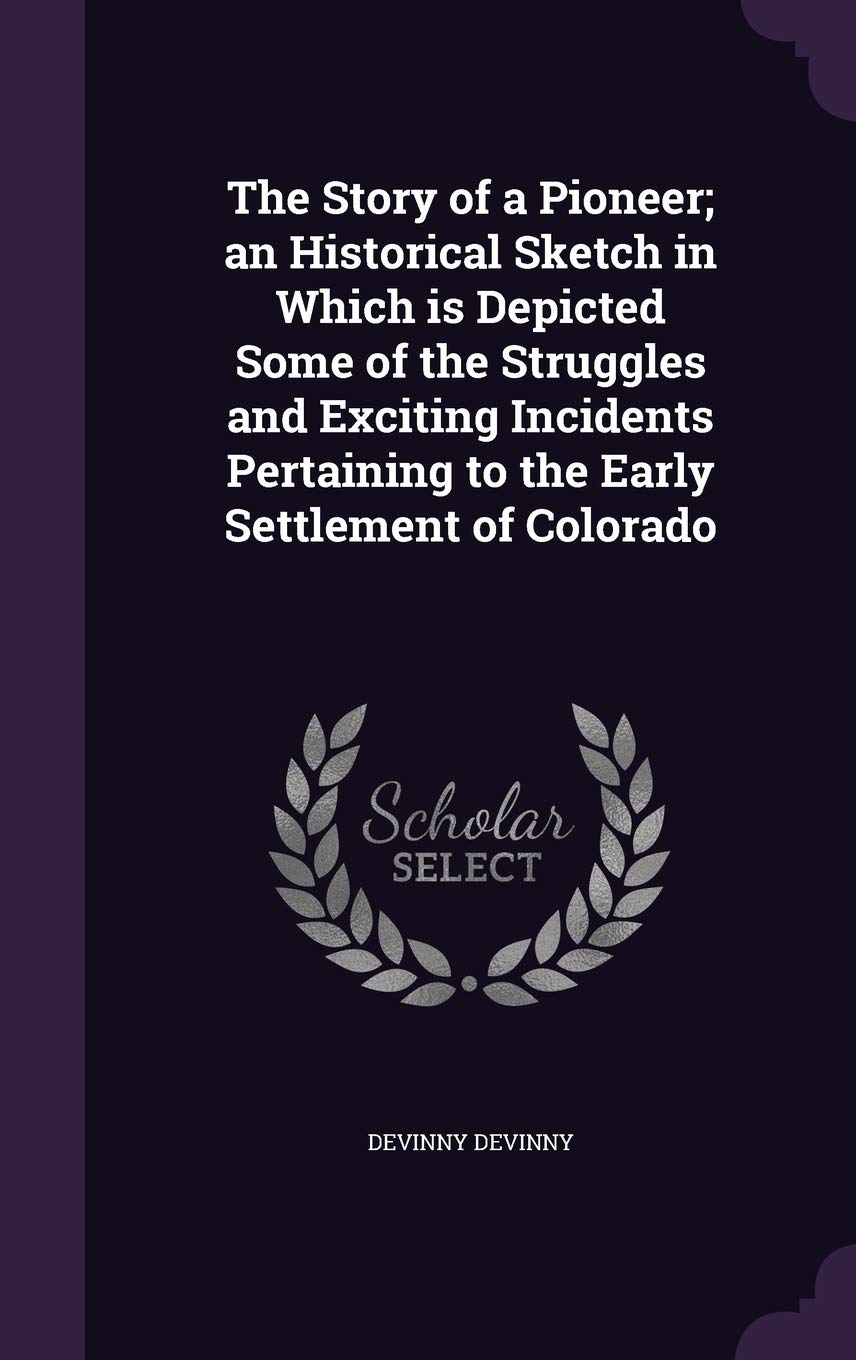 The Story of a Pioneer; An Historical Sketch in Which Is Depicted Some of the Struggles and Exciting Incidents Pertaining to the Early Settlement of Colorado Politics & History