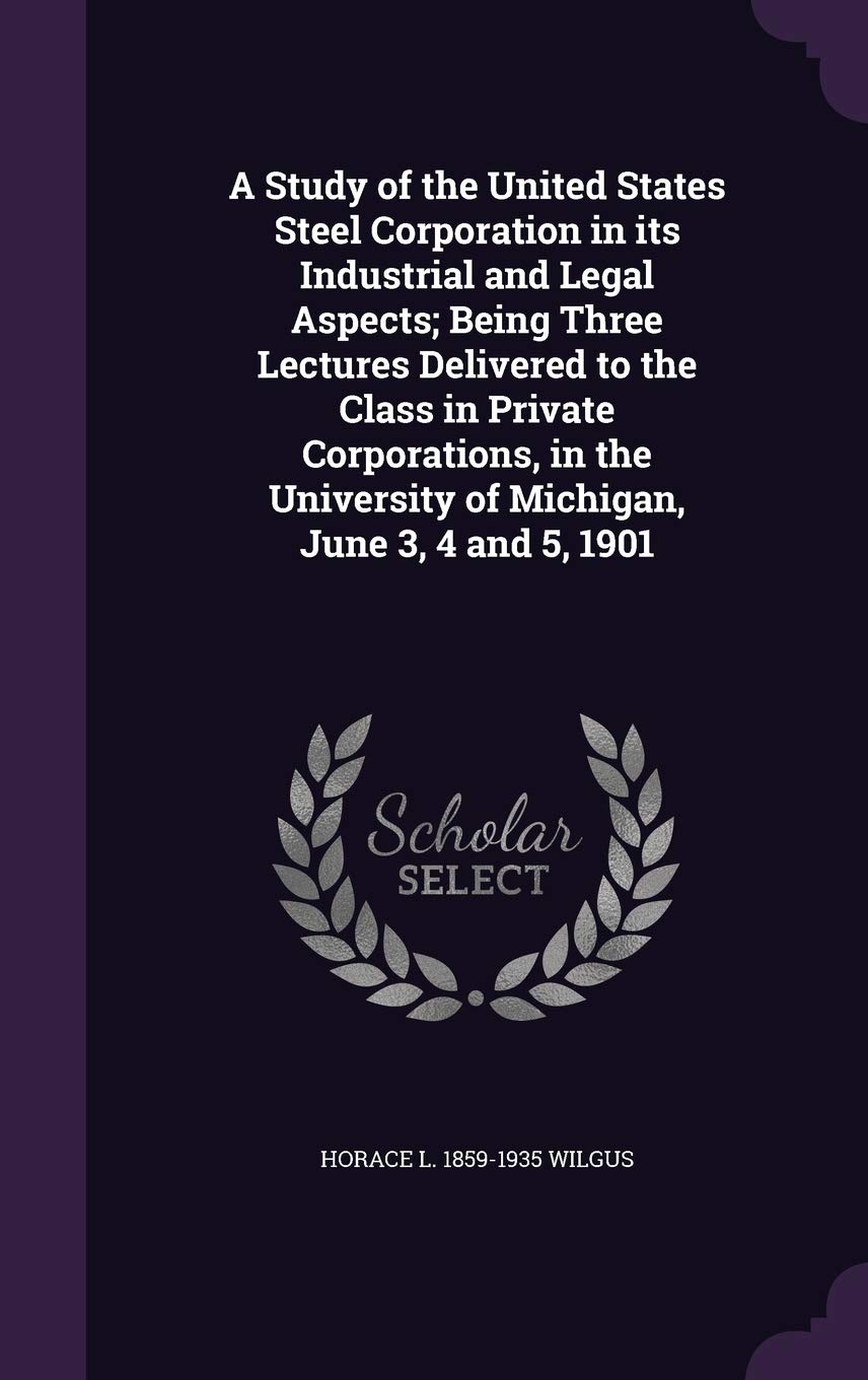 A Study of the United States Steel Corporation in its Industrial and Legal Aspects; Being Three Lectures Delivered to the Class in Private ... University of Michigan, June 3, 4 and 5, 1901 Politics & History