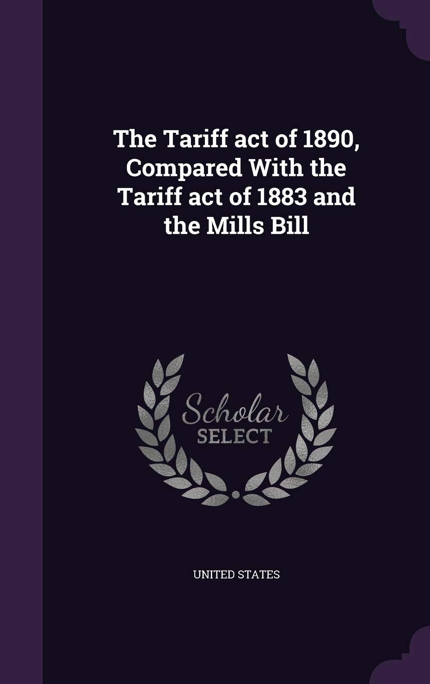 The Tariff act of 1890, Compared With the Tariff act of 1883 and the Mills Bill Politics & History