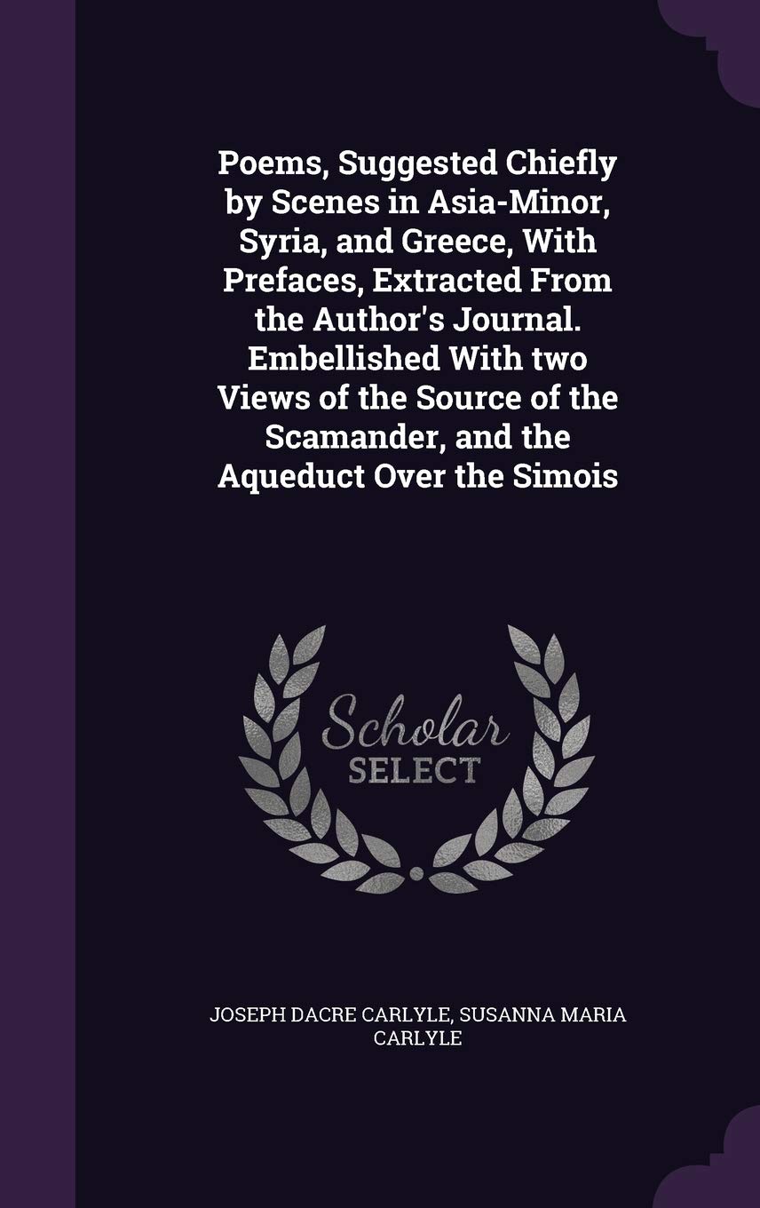 Poems, Suggested Chiefly by Scenes in Asia-Minor, Syria, and Greece, with Prefaces, Extracted from the Author's Journal. Embellished with Two Views of ... Scamander, and the Aqueduct Over the Simois Politics & History