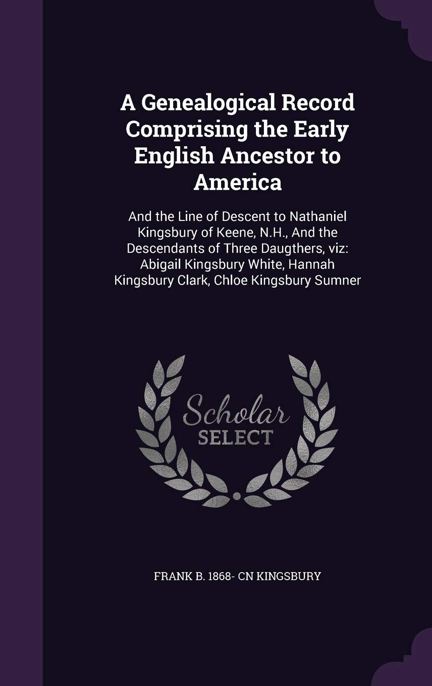 A Genealogical Record Comprising the Early English Ancestor to America: And the Line of Descent to Nathaniel Kingsbury of Keene, N.H., And the ... Kingsbury Clark, Chloe Kingsbury Sumner Politics & History