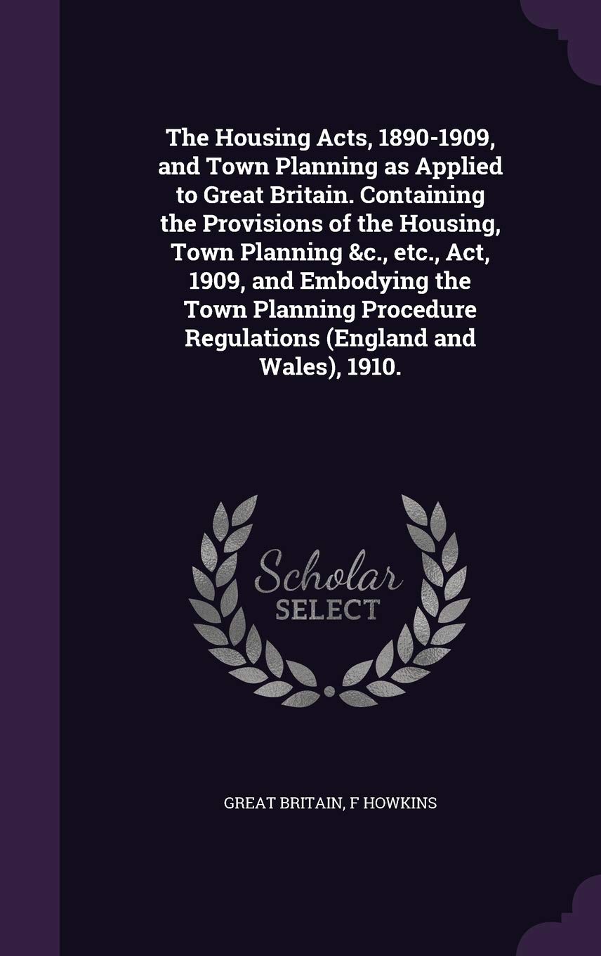 The Housing Acts, 1890-1909, and Town Planning as Applied to Great Britain. Containing the Provisions of the Housing, Town Planning &c., etc., Act, 19 Politics & History