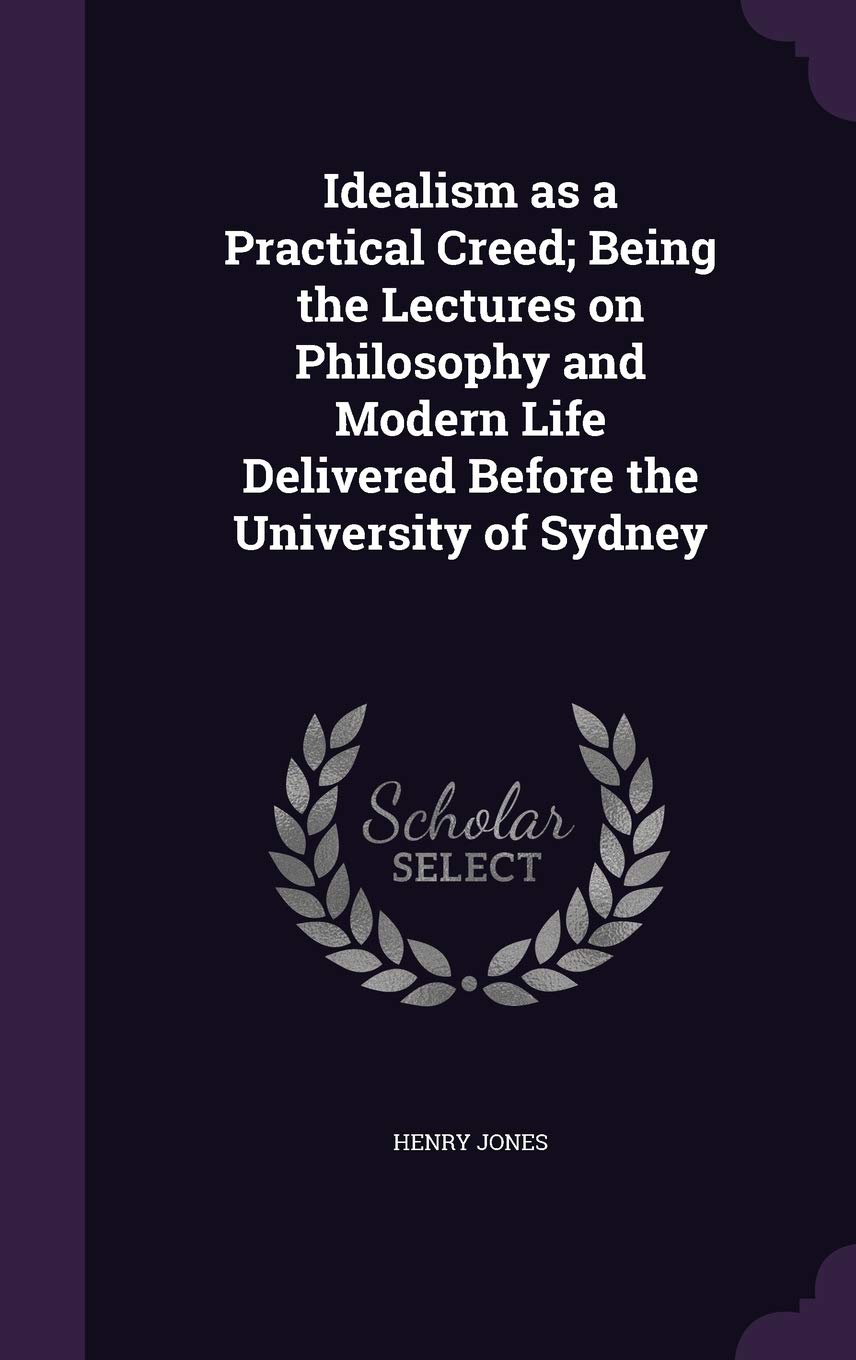 Idealism as a Practical Creed; Being the Lectures on Philosophy and Modern Life Delivered Before the University of Sydney Philosophy