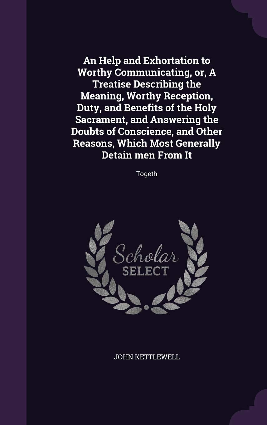 An Help and Exhortation to Worthy Communicating, or, A Treatise Describing the Meaning, Worthy Reception, Duty, and Benefits of the Holy Sacrament, ... Most Generally Detain men From It: Togeth Politics & History
