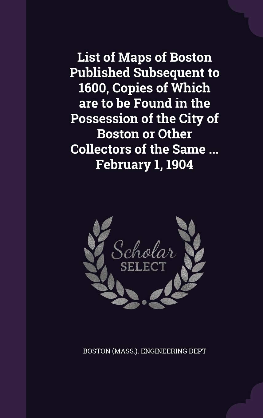 List of Maps of Boston Published Subsequent to 1600, Copies of Which are to be Found in the Possession of the City of Boston or Other Collectors of the Same ... February 1, 1904 Politics & History