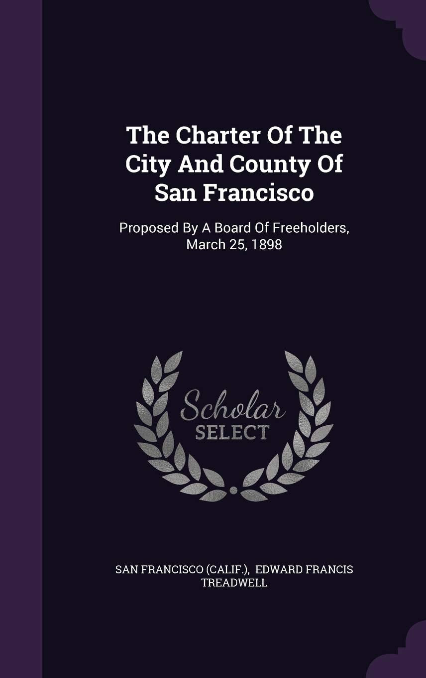 The Charter Of The City And County Of San Francisco: Proposed By A Board Of Freeholders, March 25, 1898 Politics & History