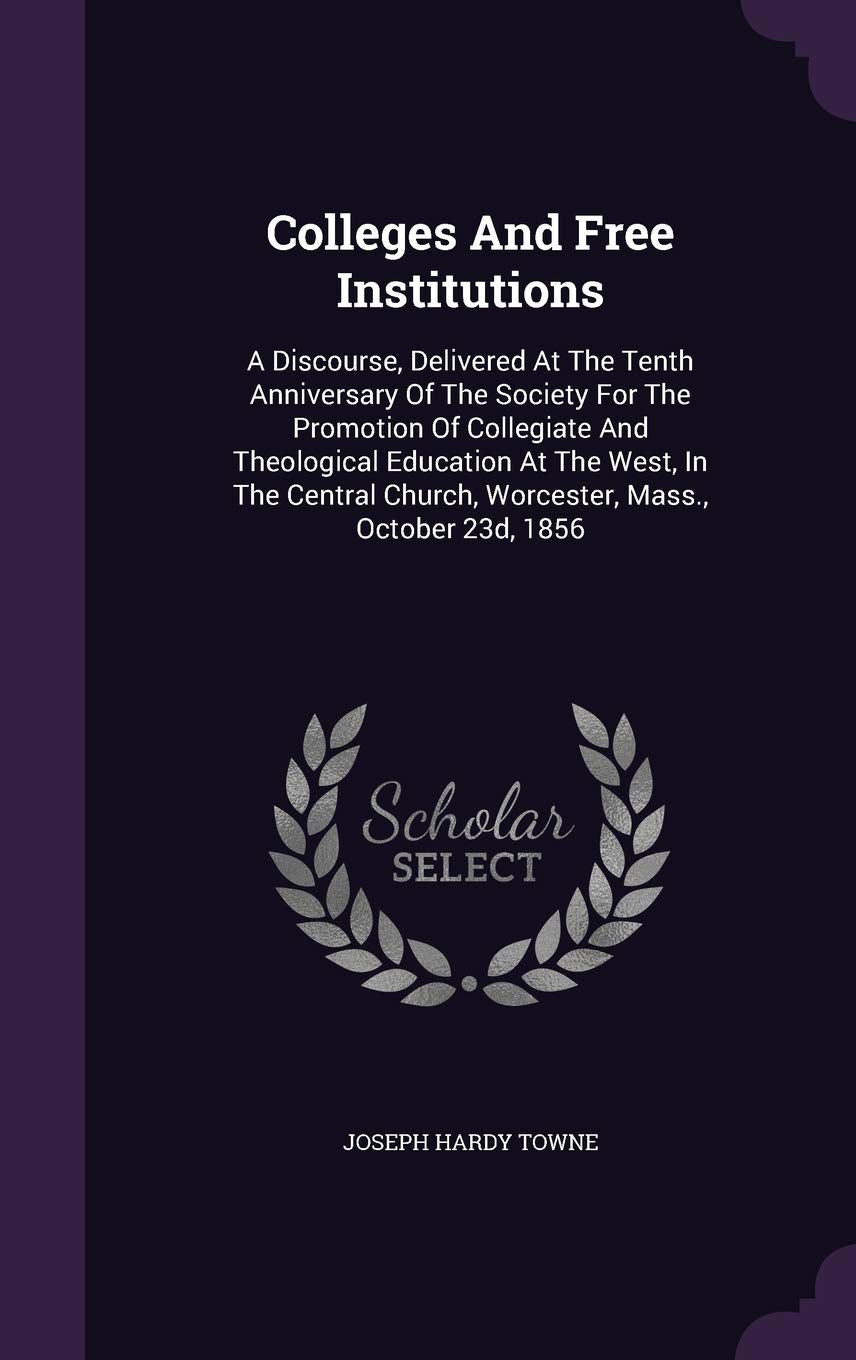 Colleges And Free Institutions: A Discourse, Delivered At The Tenth Anniversary Of The Society For The Promotion Of Collegiate And Theological ... Church, Worcester, Mass., October 23d, 1856 Politics & History