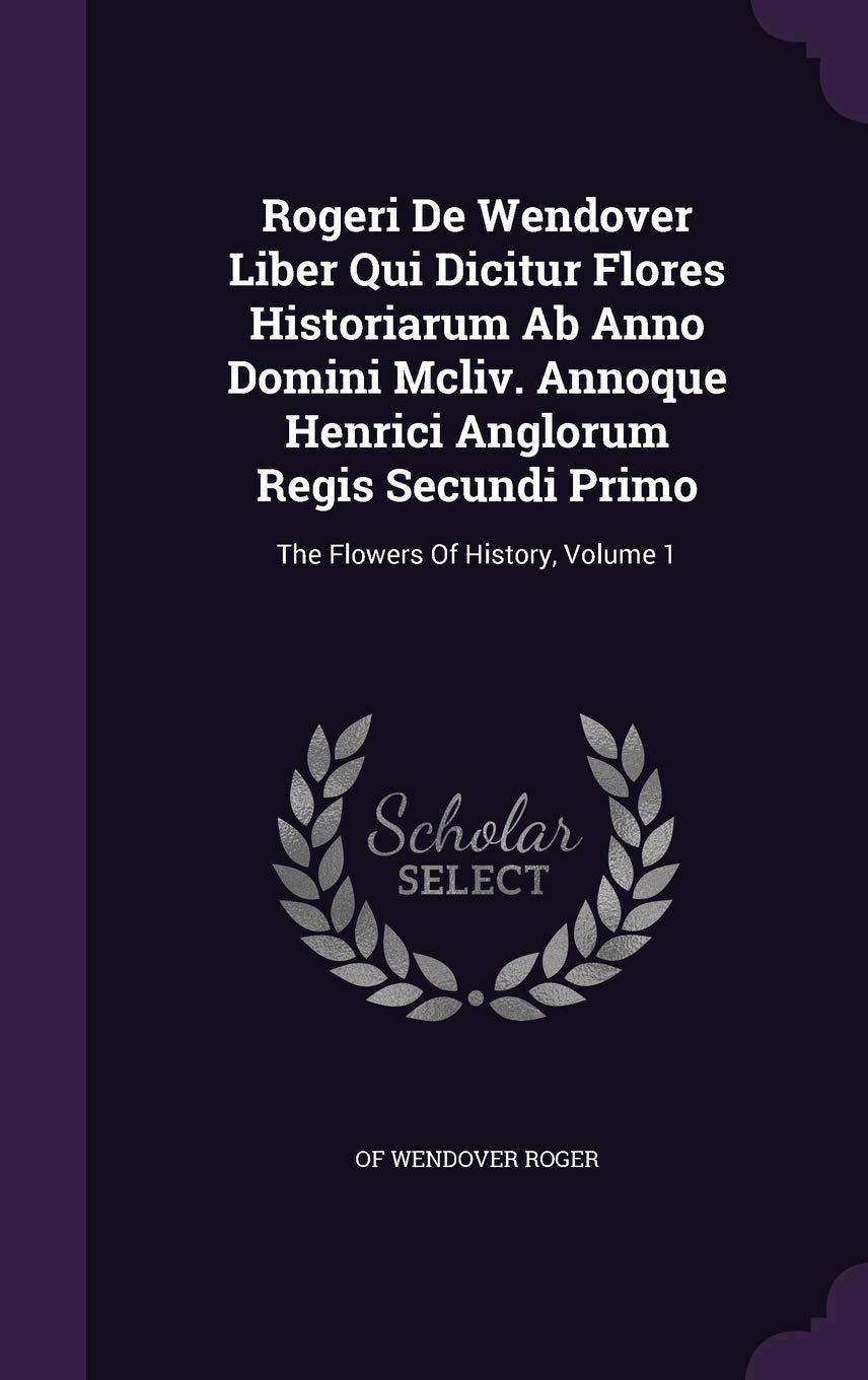 Rogeri De Wendover Liber Qui Dicitur Flores Historiarum Ab Anno Domini Mcliv. Annoque Henrici Anglorum Regis Secundi Primo: The Flowers Of History, Volume 1 Politics & History