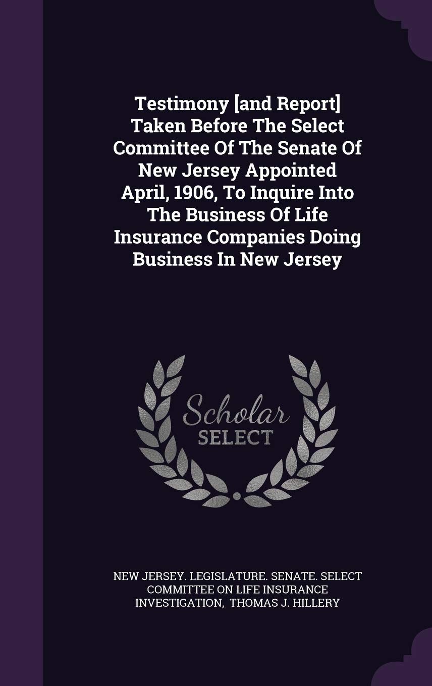 Testimony Taken Before the Select Committee of the Senate of New Jersey Appointed April, 1906, to Inquire Into the Business of Life Insurance Companies Doing Business in New Jersey Politics & History