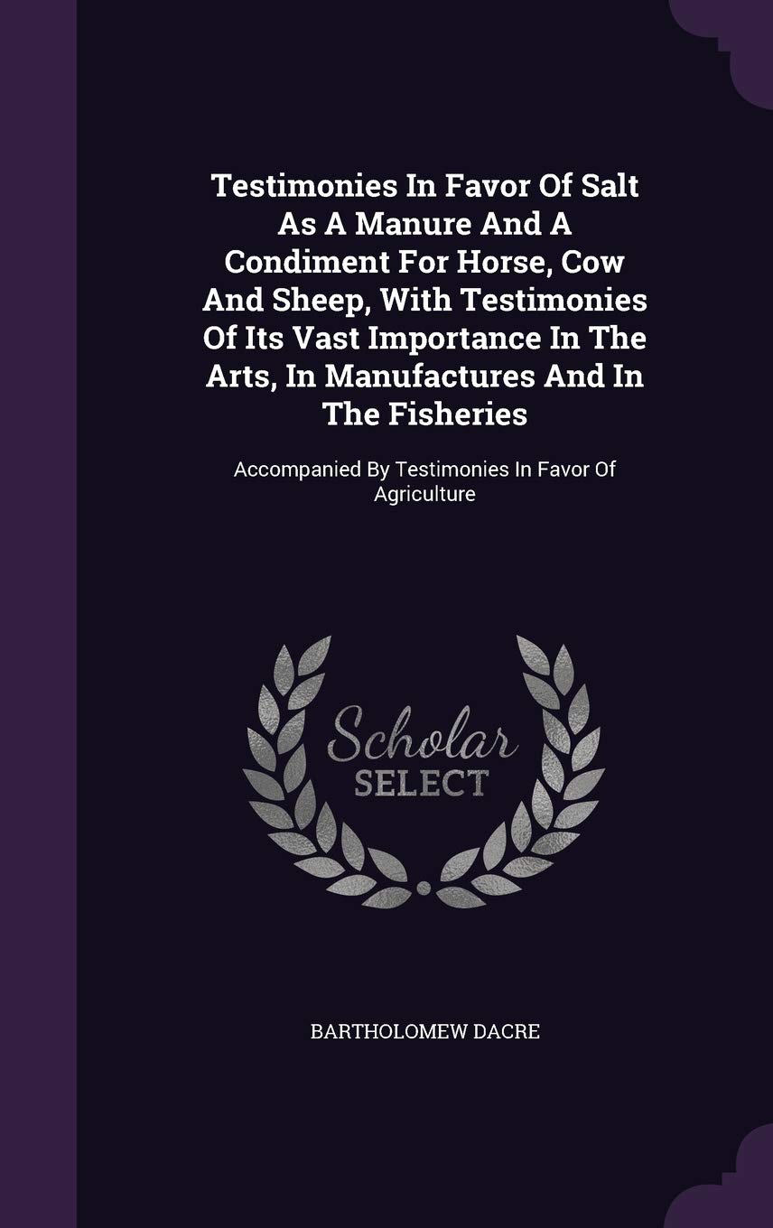 Testimonies In Favor Of Salt As A Manure And A Condiment For Horse, Cow And Sheep, With Testimonies Of Its Vast Importance In The Arts, In ... By Testimonies In Favor Of Agriculture Politics & History