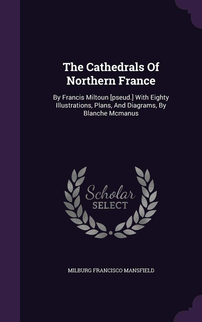 The Cathedrals Of Northern France: By Francis Miltoun With Eighty Illustrations, Plans, And Diagrams, By Blanche Mcmanus Architecture