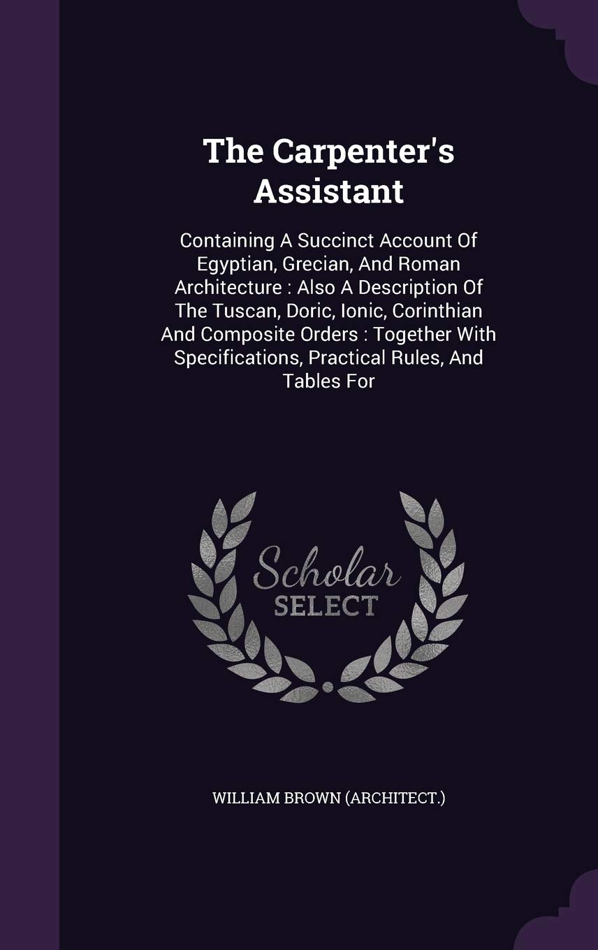The Carpenter's Assistant: Containing A Succinct Account Of Egyptian, Grecian, And Roman Architecture: Also A Description Of The Tuscan, Doric, Ionic, ... Practical Rules, And Tables For Politics & History