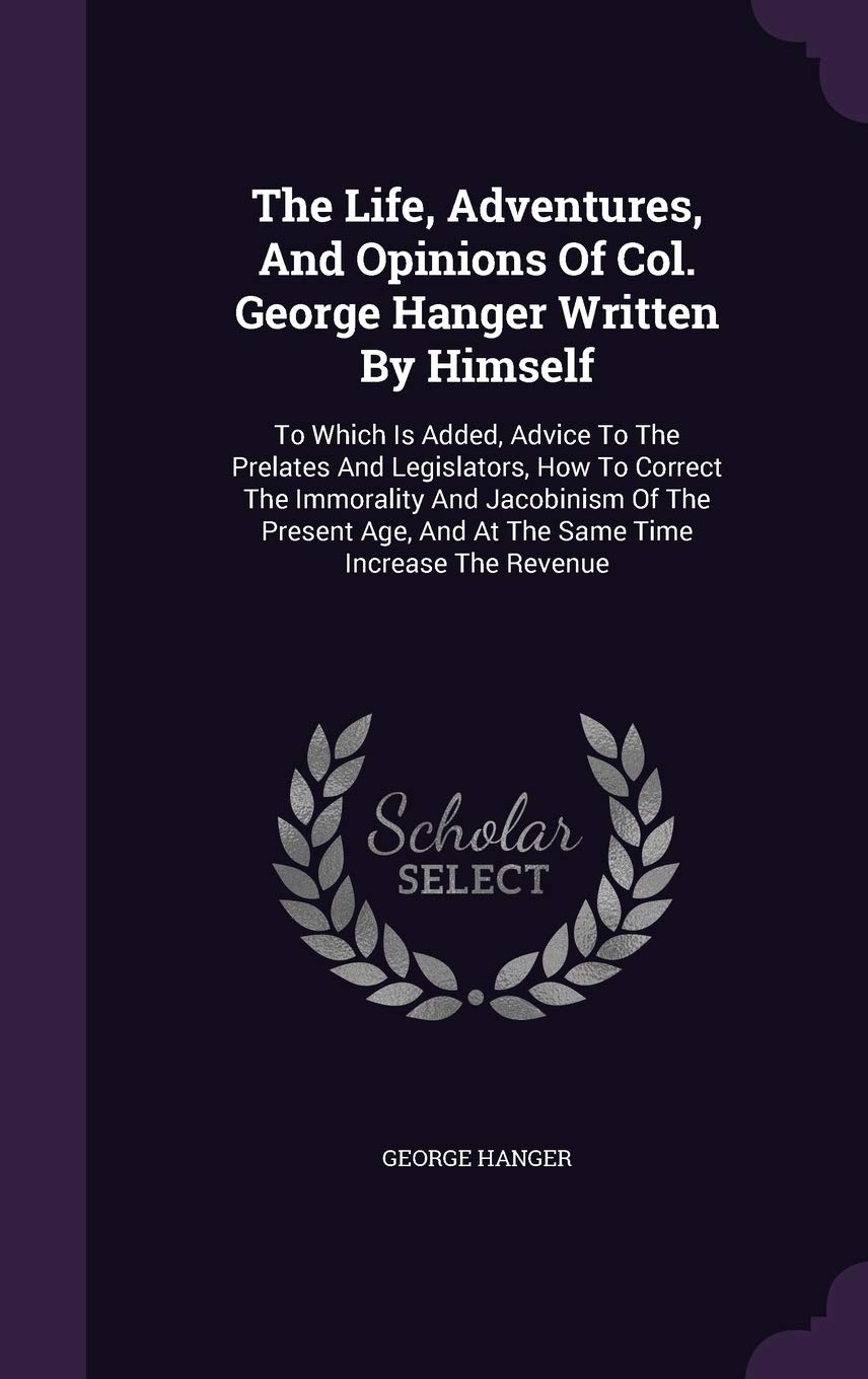 The Life, Adventures, And Opinions Of Col. George Hanger Written By Himself: To Which Is Added, Advice To The Prelates And Legislators, How To Correct ... And At The Same Time Increase The Revenue Politics & History