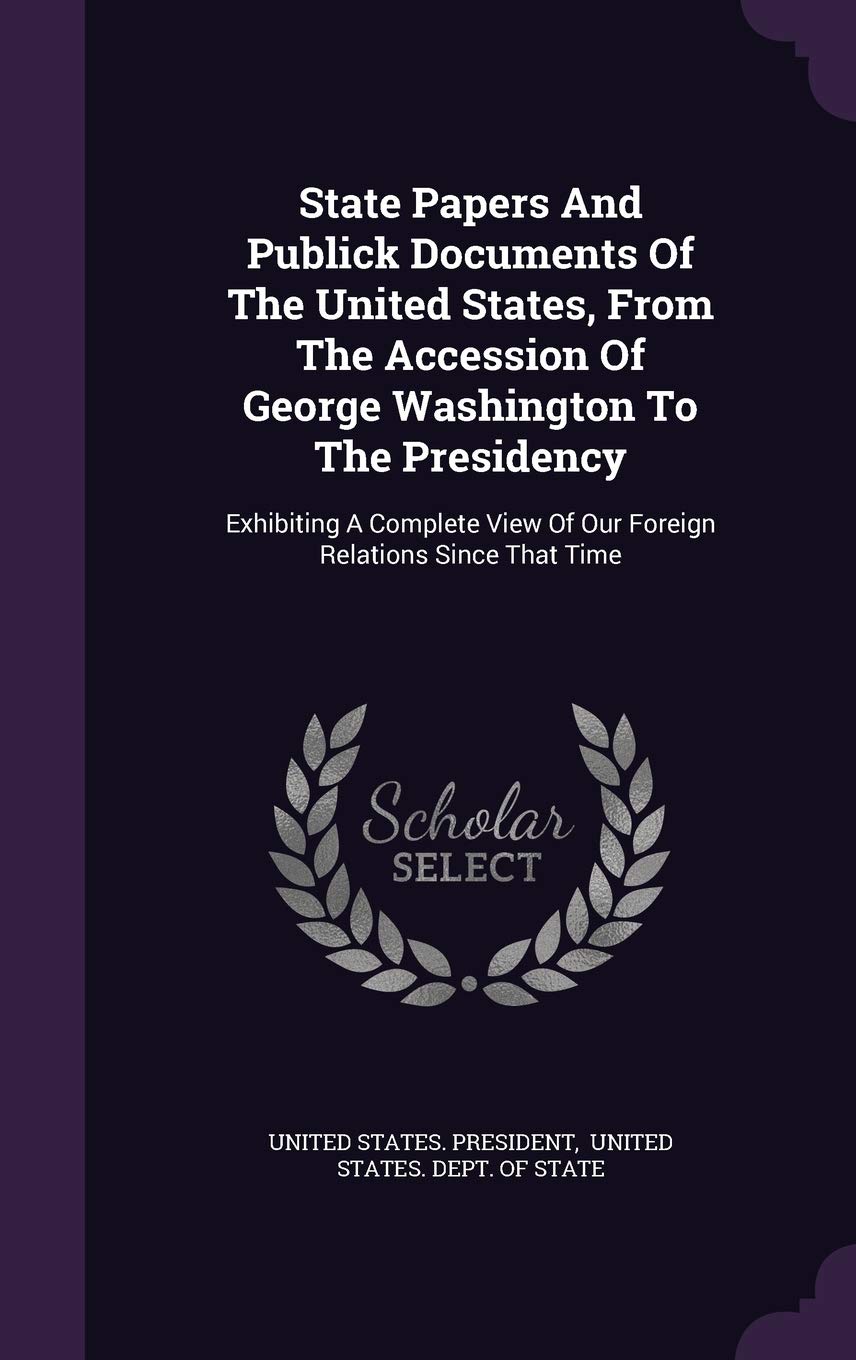 State Papers and Publick Documents of the United States, from the Accession of George Washington to the Presidency: Exhibiting a Complete View of Our Foreign Relations Since That Time Politics & History