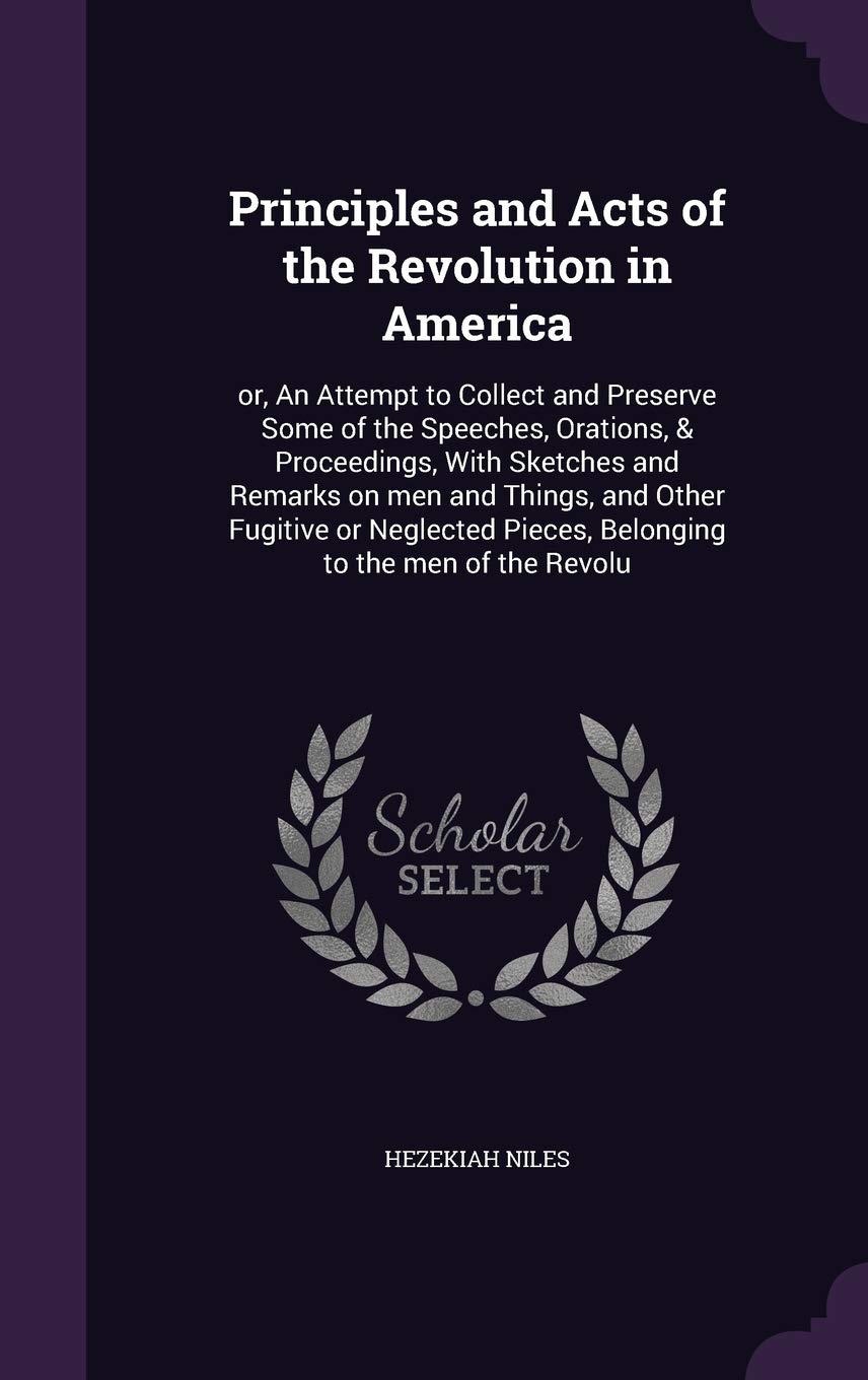 Principles and Acts of the Revolution in America: or, An Attempt to Collect and Preserve Some of the Speeches, Orations, & Proceedings, With Sketches ... Pieces, Belonging to the men of the Revolu Social Sciences