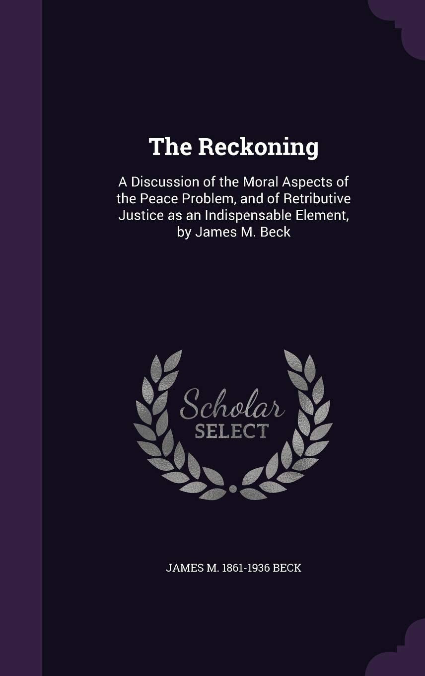 The Reckoning: A Discussion of the Moral Aspects of the Peace Problem, and of Retributive Justice as an Indispensable Element, by James M. Beck Politics & History