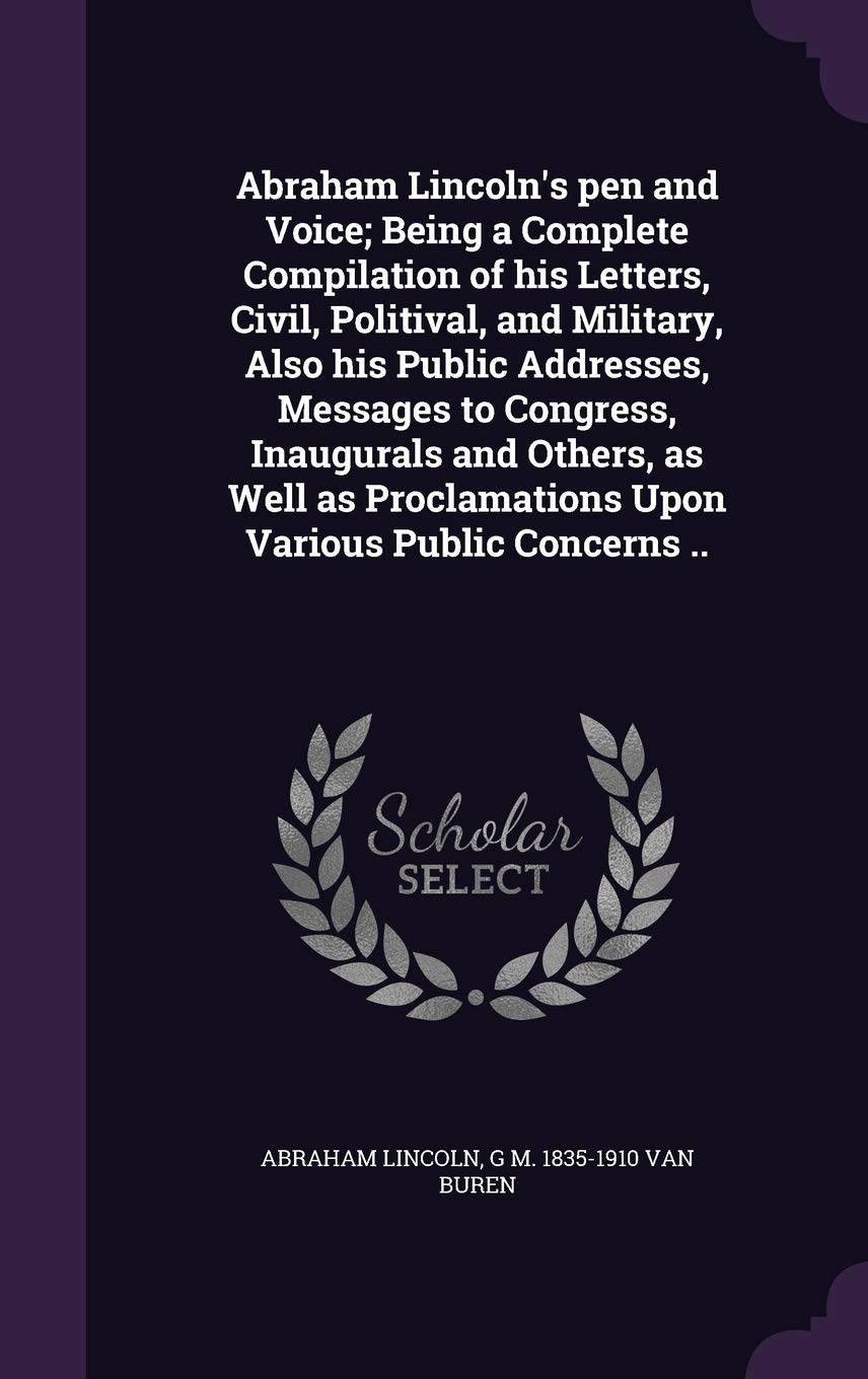 Abraham Lincoln's Pen and Voice; Being a Complete Compilation of His Letters, Civil, Politival, and Military, Also His Public Addresses, Messages to ... Proclamations Upon Various Public Concerns .. Politics & History