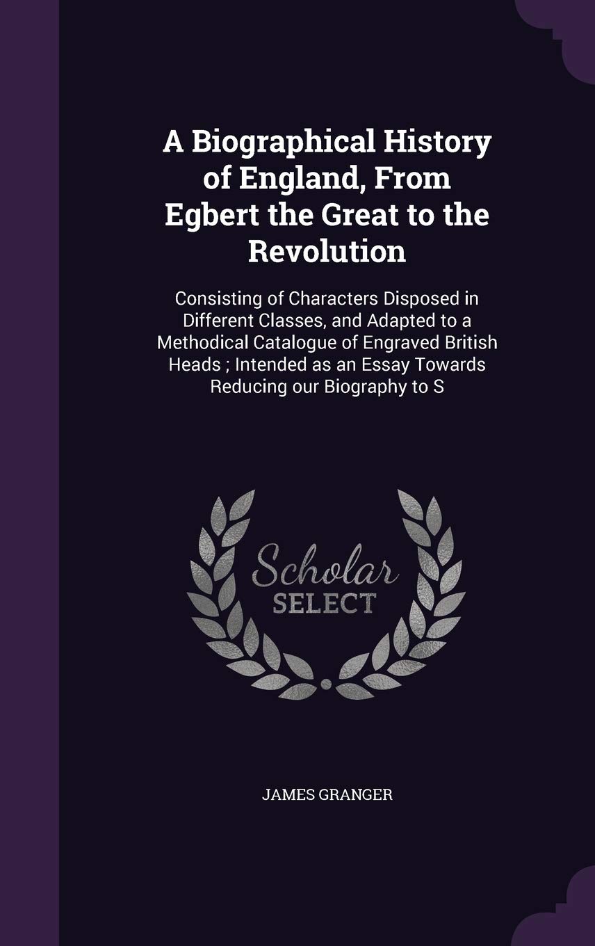 A Biographical History of England, from Egbert the Great to the Revolution: Consisting of Characters Disposed in Different Classes, and Adapted to a ... an Essay Towards Reducing Our Biography to S Politics & History