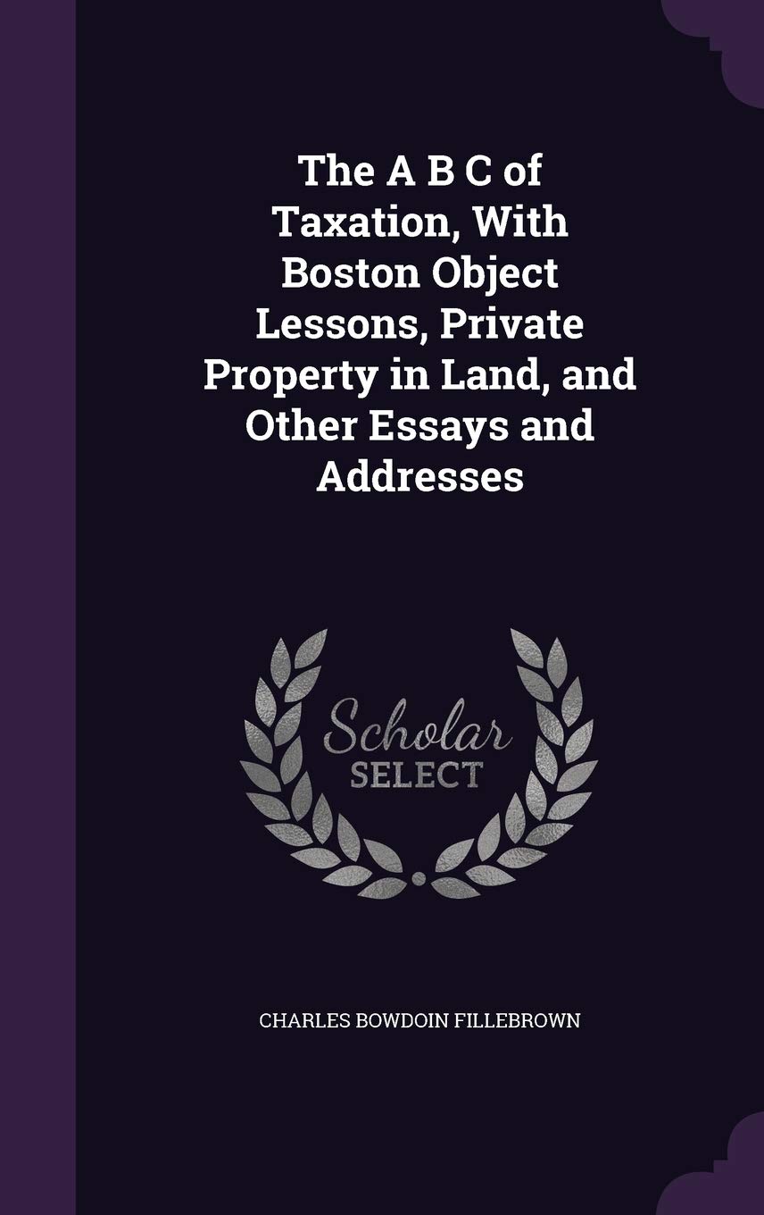The A B C of Taxation, with Boston Object Lessons, Private Property in Land, and Other Essays and Addresses Business, Finance & Career