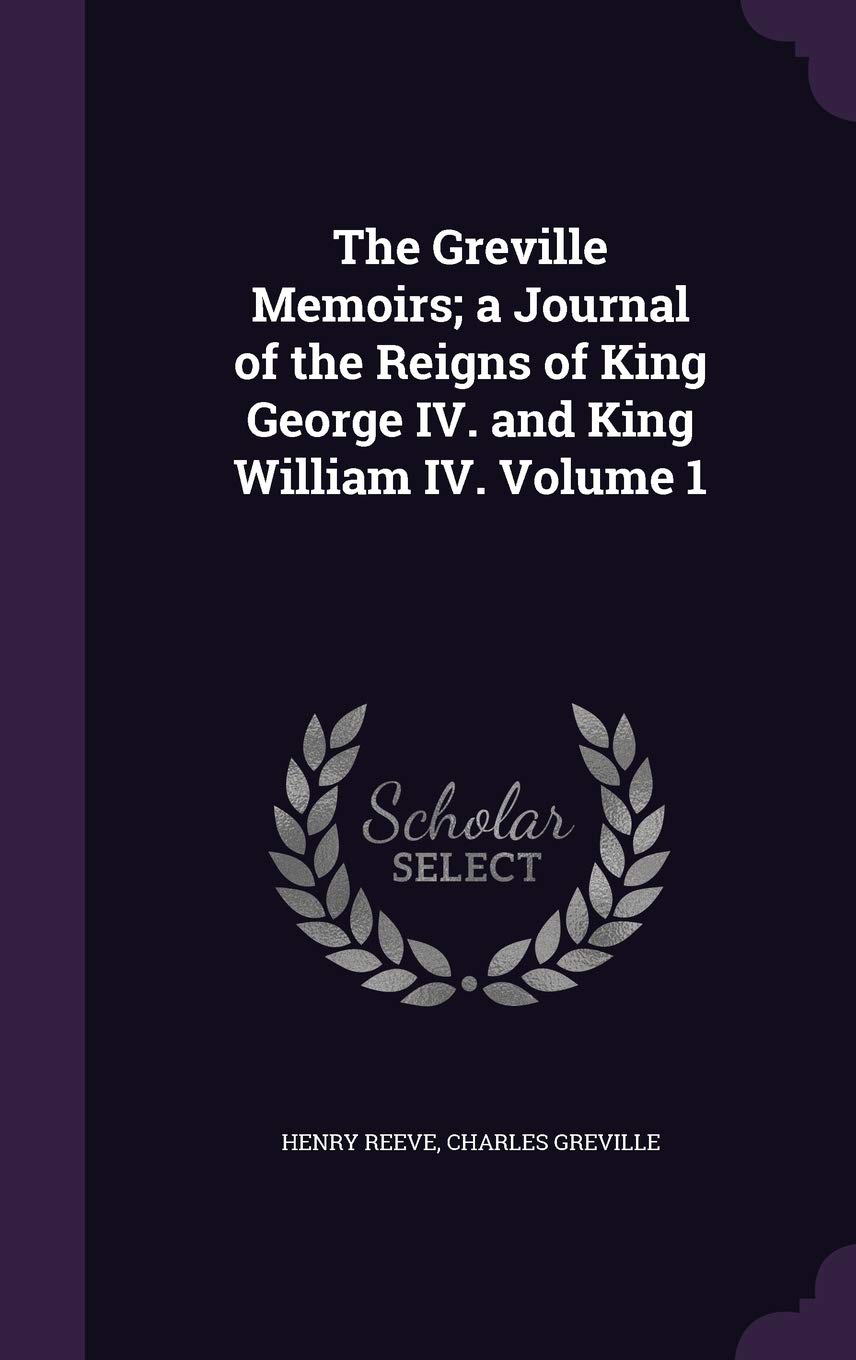 The Greville Memoirs; a Journal of the Reigns of King George IV. and King William IV. Volume 1 Politics & History