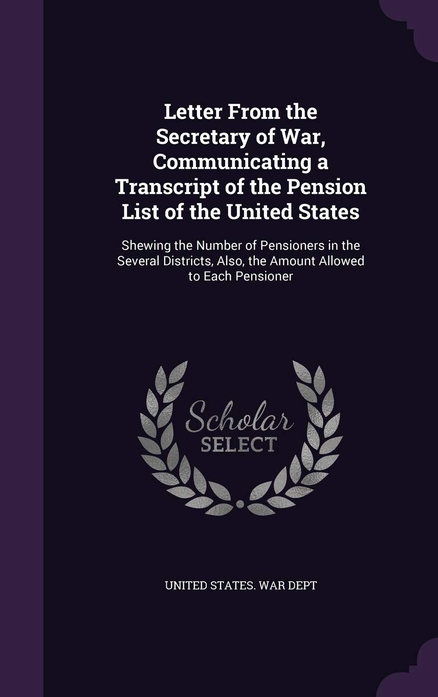 Letter from the Secretary of War, Communicating a Transcript of the Pension List of the United States: Shewing the Number of Pensioners in the Several ... Also, the Amount Allowed to Each Pensioner Politics & History