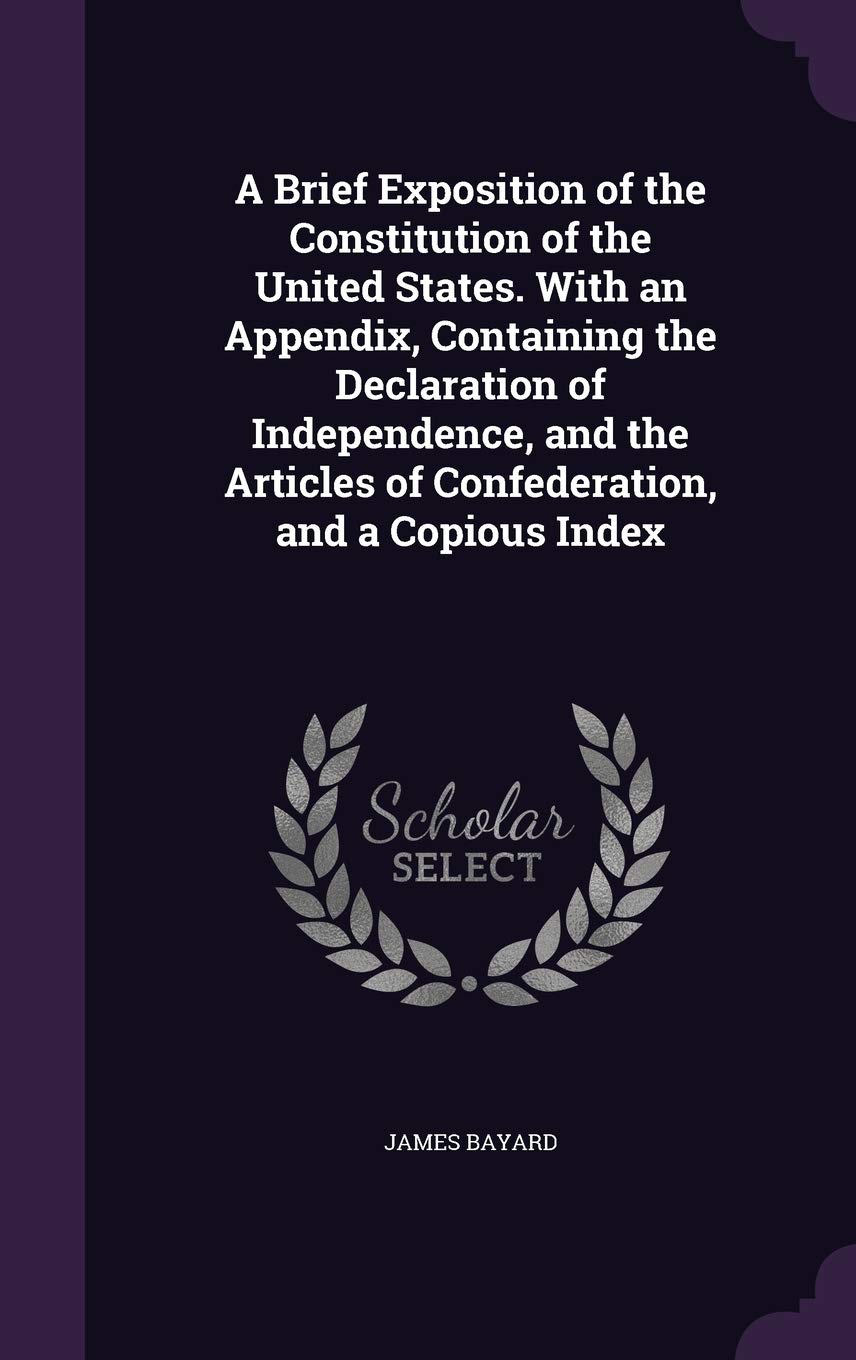 A Brief Exposition of the Constitution of the United States. With an Appendix, Containing the Declaration of Independence, and the Articles of Confederation, and a Copious Index Politics & History